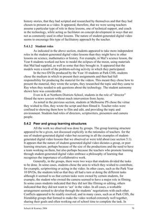 history stories, that they had scripted and researched by themselves and that they had
chosen to present as a video. It appeared, therefore, that we were seeing teachers
assume a particular type of role in these lessons, one of technical support, and coach
in the technology, while acting as facilitator on concept development in ways that are
not as commonly used in other lessons. The nature of student-generated digital video
seems to encourage this type of facilitatory approach by the teacher.

5.4.1.2 Student roles
        As indicated in the above section, students appeared to take more independent
roles in the student-generated digital video lessons than they might have in other
lessons on science, mathematics or history. For example, in Mal’s science lesson, the
Year 8 students worked out how to model the eclipses of the moon, using materials
that Mal had supplied, as well as some that they brought in. It appeared that the
models were a result of the problem-solving activity in which they participated.
        In the two DVDs produced by the Year 10 students at Park CHS, students
chose the medium in which to present their assignments and then had full
responsibility for producing the material for the videos. This meant they chose how to
present the material, they wrote the scripts, they researched the topic and they came to
Ray when they needed to ask questions about the technology. The student autonomy
shown here was considerable.
        Even in K at Northern Districts School, students in the role of “director”
filmed the news session without much intervention from Jayne.
        As noted in the previous section, students at Melbourne PS chose the virtue
they wished to film, they wrote the script and then filmed it. Teacher roles were
confined to showing them how to film and edit, and providing the topic and
environment. Students had roles of directors, scriptwriters, presenters and camera
people.

5.4.2 Peer and group learning structures
        All the work we observed was done by groups. The group learning structure
appeared to be a given, not discussed explicitly in the rationales of teachers for the
use of student-generated digital video but occurring in all the examples of student-
generated digital video lessons that we observed or were told about (see section 5.1).
It appears that the nature of student-generated digital video dictates a group, or peer
learning structure, perhaps because of the size of the productions and the need to have
a team working on them, but also perhaps because the teachers who promote learning
through student-generated digital video embrace a philosophy of learning that
recognises the importance of collaborative work.
        Generally, in the groups, there were two ways that students divided the tasks
to be done. In some cases, students chose the area to which they wished to contribute,
for example, scriptwriting or acting in the video. In other cases, such as the Park Year
10 DVDs, the students told us that they all had a turn at doing the different tasks
although it seemed to us that certain tasks were owned by certain students, for
example, the student who owned the camera seemed to have a major role in filming.
In some cases students indicated that they did not like filming or editing, others
indicated that they did not want to ‘act’ in the video. In all cases, a workable
arrangement seemed to develop through the students’ negotiations with each other.
Conflicts appeared to be readily resolved, and in many cases, such as at Park CHS, the
friendship groups that formed to make the video worked extremely well together,
sharing their goals and often working out of school time to complete the task. In

Schuck & Kearney 2004                                                                 70
 
