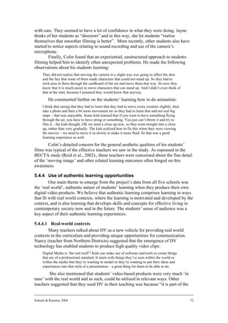 with care. They seemed to have a lot of confidence in what they were doing. Jayne
thinks of her students as “directors” and in this way, she let students “realise
themselves that smoother filming is better”. More recently, other students also have
started to notice aspects relating to sound recording and use of the camera’s
microphone.
        Finally, Colin found that an experiential, unstructured approach to students
filming helped him to identify often unexpected problems. He made the following
observations about his students learning:
     They did not realize that moving the camera in a slight way was going to affect the shot
     and the fact that some of them made characters that could not stand up. So they had to
     stick pins in them through the cardboard of the set and move them that way. So now they
     know that it is much easier to move characters that can stand up. And I didn’t even think of
     that at the start, because I assumed they would know that anyway.
        He commented further on the students’ learning how to do animation:
     I think that seeing that they had to learn that they had to move every creature slightly, then
     take a photo and then a bit more movement etc so they had to learn that and not real big
     steps – that was enjoyable. Some kids learned that if you want to have something flying
     through the air, you have to have string or something. You just can’t throw it and try to
     film it…the kids thought, OK we need a close up now, so they went straight into a close
     up, rather than very gradually. The kids realized how to fix this when they were viewing
     the movies – we need to move it in slowly to make it more fluid. So that was a good
     learning experience as well.
        Colin’s detailed concern for the general aesthetic qualities of his students’
films was typical of the effective teachers we saw in the study. As espoused in the
BECTA study (Reid et al., 2002)., these teachers were concerned about the fine detail
of the ‘moving image’ and other related learning outcomes often hinged on this
awareness.

5.4.4 Use of authentic learning opportunities
         One main theme to emerge from the project’s data from all five schools was
the ‘real world’, authentic nature of students’ learning when they produce their own
digital video products. We believe that authentic learning comprises learning in ways
that fit with real world contexts, where the learning is motivated and developed by the
context, and is also learning that develops skills and concepts for effective living in
contemporary society now and in the future. The students’ sense of audience was a
key aspect of their authentic learning experiences.

5.4.4.1 Real-world contexts
       Many teachers talked about DV as a new vehicle for providing real world
contexts in the curriculum and providing unique opportunities for communication.
Nancy (teacher from Northern Districts) suggested that the emergence of DV
technology has enabled students to produce high quality video clips:
     Digital Media is ‘the real stuff’! Kids can make use of software and tools to create things
     that are of a professional standard. It starts with things they’ve seen within the world or
     within the media that they’re wanting to model or they’re wanting to put their ideas and
     experiences into that style of a presentation – a great thing for them to be able to do.
        She also mentioned that students’ video-based products were very much ‘in
tune’ with the real world and as such, could be utilized in relevant ways. Other
teachers suggested that they used DV in their teaching was because “it is part of the


Schuck & Kearney 2004                                                                                 72
 