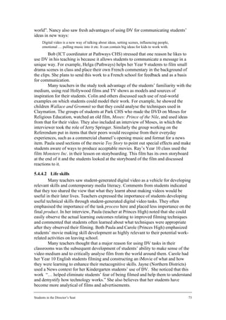 world”. Nancy also saw fresh advantages of using DV for communicating students’
ideas in new ways:
      Digital video is a new way of talking about ideas, setting scenes, influencing people,
      emotional … pulling music into it etc. It can contain big ideas for kids to work with.
        Bob (ICT coordinator at Pathways CHS) stressed that one reason he likes to
use DV in his teaching is because it allows students to communicate a message in a
unique way. For example, Helga (Pathways) helps her Year 9 students to film small
drama scenes in class and place their own French commentary in the background of
the clips. She plans to send this work to a French school for feedback and as a basis
for communication.
        Many teachers in the study took advantage of the students’ familiarity with the
medium, using real Hollywood films and TV shows as models and sources of
inspiration for their students. Colin and others discussed such use of real-world
examples on which students could model their work. For example, he showed the
children Wallace and Grommit so that they could analyse the techniques used in
Claymation. The groups of students at Park CHS who made the DVD on Moses for
Religious Education, watched an old film, Moses: Prince of the Nile, and used ideas
from that for their video. They also included an interview of Moses, in which the
interviewer took the role of Jerry Springer. Similarly the group working on the
Referendum put in items that their peers would recognise from their everyday
experiences, such as a commercial channel’s opening music and format for a news
item. Paula used sections of the movie Toy Story to point out special effects and make
students aware of ways to produce acceptable movies. Ray’s Year 10 class used the
film Monsters Inc. in their lesson on storyboarding. This film has its own storyboard
at the end of it and the students looked at the storyboard of the film and discussed
reactions to it.

5.4.4.2 Life skills
        Many teachers saw student-generated digital video as a vehicle for developing
relevant skills and contemporary media literacy. Comments from students indicated
that they too shared the view that what they learnt about making videos would be
useful in their later lives. Teachers expressed the importance of students developing
useful technical skills through student-generated digital video tasks. They often
emphasised the importance of the task process here and placed less importance on the
final product. In her interview, Paula (teacher at Princes High) noted that she could
easily observe the actual learning outcomes relating to improved filming techniques
and commented that students often learned about what techniques were appropriate
after they observed their filming. Both Paula and Carole (Princes High) emphasized
students’ movie making skill development as highly relevant to their potential work-
related activities on leaving school.
        Many teachers thought that a major reason for using DV tasks in their
classrooms was the subsequent development of students’ ability to make sense of the
video medium and to critically analyse film from the world around them. Carole had
her Year 10 English students filming and constructing an iMovie of what and how
they were learning to enhance their metacognitive skills. Jayne (Northern Districts)
used a News context for her Kindergarten students’ use of DV. She noticed that this
work “… helped eliminate students’ fear of being filmed and help them to understand
and demystify how technology works.” She also believes that her students have
become more analytical of films and advertisements.

Students in the Director’s Seat                                                                73
 