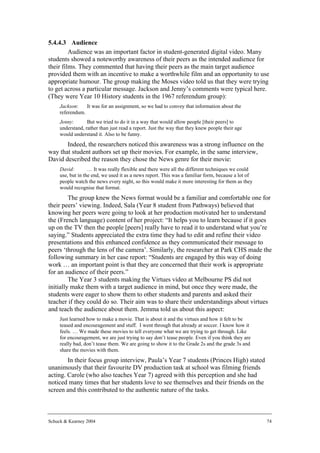 5.4.4.3 Audience
         Audience was an important factor in student-generated digital video. Many
students showed a noteworthy awareness of their peers as the intended audience for
their films. They commented that having their peers as the main target audience
provided them with an incentive to make a worthwhile film and an opportunity to use
appropriate humour. The group making the Moses video told us that they were trying
to get across a particular message. Jackson and Jenny’s comments were typical here.
(They were Year 10 History students in the 1967 referendum group):
     Jackson:    It was for an assignment, so we had to convey that information about the
     referendum.
     Jenny:       But we tried to do it in a way that would allow people [their peers] to
     understand, rather than just read a report. Just the way that they knew people their age
     would understand it. Also to be funny.
       Indeed, the researchers noticed this awareness was a strong influence on the
way that student authors set up their movies. For example, in the same interview,
David described the reason they chose the News genre for their movie:
     David:        … It was really flexible and there were all the different techniques we could
     use, but in the end, we used it as a news report. This was a familiar form, because a lot of
     people watch the news every night, so this would make it more interesting for them as they
     would recognise that format.
         The group knew the News format would be a familiar and comfortable one for
their peers’ viewing. Indeed, Sala (Year 8 student from Pathways) believed that
knowing her peers were going to look at her production motivated her to understand
the (French language) content of her project: “It helps you to learn because if it goes
up on the TV then the people [peers] really have to read it to understand what you’re
saying.” Students appreciated the extra time they had to edit and refine their video
presentations and this enhanced confidence as they communicated their message to
peers ‘through the lens of the camera’. Similarly, the researcher at Park CHS made the
following summary in her case report: “Students are engaged by this way of doing
work … an important point is that they are concerned that their work is appropriate
for an audience of their peers.”
         The Year 3 students making the Virtues video at Melbourne PS did not
initially make them with a target audience in mind, but once they were made, the
students were eager to show them to other students and parents and asked their
teacher if they could do so. Their aim was to share their understandings about virtues
and teach the audience about them. Jemma told us about this aspect:
     Just learned how to make a movie. That is about it and the virtues and how it felt to be
     teased and encouragement and stuff. I went through that already at soccer. I know how it
     feels. … We made these movies to tell everyone what we are trying to get through. Like
     for encouragement, we are just trying to say don’t tease people. Even if you think they are
     really bad, don’t tease them. We are going to show it to the Grade 2s and the grade 3s and
     share the movies with them.
        In their focus group interview, Paula’s Year 7 students (Princes High) stated
unanimously that their favourite DV production task at school was filming friends
acting. Carole (who also teaches Year 7) agreed with this perception and she had
noticed many times that her students love to see themselves and their friends on the
screen and this contributed to the authentic nature of the tasks.



Schuck & Kearney 2004                                                                               74
 