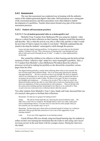 5.4.5 Assessment
        The way that assessment was conducted was in keeping with the authentic
nature of the student-generated digital video tasks. Self-assessment was a strong part
of the assessment practices and these procedures were often linked to student
development of e-portfolios. Teacher observation formed a key part of the teacher
assessment practices.

5.4.5.1 Student self-assessment practices

5.4.5.1.1 Use of student-generated video as a metacognitive tool
        Michelle (Year 5 teacher from Melbourne PS) was using her students’ video
clips as a vehicle for their reflection on their learning. Students would film themselves
and describe: ‘this is what the activity was, this is what I did, and this is what I would
do next time if I had to repeat it to make it even better.’ Michelle explained that she
aimed to develop the students’ metacognitive skills through this process:
      It goes into their digital learning portfolios. For the parents it is more than just the finished
      product. [Children will say] “This is the process of learning that I went through and I am
      able to track and record it through the use of video” - it makes it a richer digital portfolio
      for the kids.
        She wanted her children to be reflective in their learning and she believed that
inclusion of these ‘reflective clips’ made for a more meaningful e-portfolio. Alex, a
Yr 5 student from Michelle’s class (Melbourne PS) talked about the reflective
processes involved in making her portfolio as she showed the researchers various
pages from her folio:
      Our digital learning portfolio is mainly about reflecting about what we have learned. We
      have all these pages about different things – this is my home page [showing her opening
      title page] about me. … We have a process we have to go through. We have an organizer
      which is our reflecting tool, we write out our explanation of what we learned and what we
      are going to do next time to make it better. We have to set a goal. We have to recognize
      our strengths and weaknesses. … [Looking at her product] This is when we went to the
      Botanical Gardens and the day after we were filled with so much new learning that we put
      down our explanation of what we learned and our self-evaluation…. Then we did that with
      the camera and everything and then downloaded it into iMovie so we could edit it. Then
      we put it into our e-tools and wrote a reflection about it after the concert.
Two other students from Michelle’s Year 5 class, Sandy and Leah, discussed their use
of a musical video genre to facilitate their reflections:
      Researcher: So what are we going to be looking at here?
      Sandy:       Me and my friend made this one. [showing the musical reflection clip] … We
      didn’t have to do it but we wanted to. We thought about it and it was really, really good
      and we learned heaps about it. You don’t have to write down to show people what you
      have learned, you can actually sing it or say it.
      Researcher: So that actual rap is about what you learned instead of writing it as a reflection
      afterwards. Did you get that idea yourselves or was it one of the suggestions in your
      learning contract?
      Leah:         It was one of the suggestions in our learning contract.
        Carole (Princes HS) was already using text-based learning logs for students to
reflect on their own learning but mentioned that she’d like to start using video-based
learning journals in the near future with her younger classes. During her interview,
she stated:

Students in the Director’s Seat                                                                           75
 