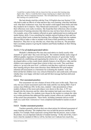 I would like to explore further with my classes how they can assess their learning using
     digital video. That is, I would like them to keep a learning log in a digital video format
     rather than a Word or Inspiration document. This will enable them to create the story of
     their learning over a period of time.
        She had already tried this with her Year 10 English class (see Section 5.3.8)
who had to make an iMovie of what and how they were learning: what they had done
well, what their weaknesses were, how the teacher could support them better and what
they needed to do to improve. They filmed and constructed it. According to Carole,
their reflections were really revelatory. She found that their reflections often revealed
achievement of learning outcomes that otherwise may not have been obvious to her.
For example, some of her students reflected on quite sophisticated movie-making and
media literacy skills. It was something her students enjoyed looking at later and was
also used to help Carole evaluate her teaching. Her colleague Paula asks her students
(Princes HS) to make a video to include in the front of their portfolios to introduce
themselves. They have to say who they are, where they are from etc. The procedure
had a secondary purpose in giving the students (and Paula) feedback on their filming
techniques.

5.4.5.1.2 Use of student-generated rubrics
        Michelle’s (Melbourne PS) class also used rubrics to clarify exactly what
elements of ‘good video’ they were striving for. Her students initially used a range of
different graphic organizers to brainstorm possible elements of ‘good video’ before
collaboratively establishing and negotiating the criteria for a ‘great video’. They then
developed rubrics so they could clearly identify features of an effective video and the
children were expected to target these criteria in their own work. They used these
rubrics to ‘go up to the next level’, a reflective tool that they could use to measure
their learning and give them some direction. Kate (Melbourne PS) used students’
informal self-assessments as a barometer for evaluating the students’ work. She
believed that her children were very critical of themselves and could easily self-assess
whether they were happy with their work and felt their message had been delivered
effectively.

5.4.5.2 Peer assessment practices
        Peer assessment was not a feature of most of the cases in this study. There was
only one case of peer assessment used in the study and this was during Mal’s Year 8
science class (Pathways HS). In this class, students’ video presentations of their
models of phases of the moon and eclipses were shown to the class. A TV was
brought into the classroom and the videos that students had made were shown to the
class. After each video, five students were chosen by the teacher to evaluate the video
on a written proforma that addressed film quality (sound, effects etc.) and the quality
of the actual class presentation. These forms, including comments and an overall
mark on a scale from 1 (lowest) to 5 were completed and handed to teacher at end of
class.

5.4.5.3 Teacher assessment practices
       Teachers generally relied on their own observations for informal assessment of
many learning outcomes. The emphasis here was on both the process and the final
product. For example, Paula expressed a strong belief that the process, more so than
the product, was an important indicator of student learning: “At the end of this, I don’t
know what the standard of iMovie will be, but that won’t indicate how much they

Schuck & Kearney 2004                                                                             76
 