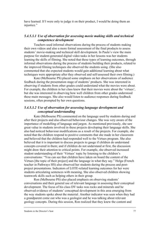 have learned. If I were only to judge it on their product, I would be doing them an
injustice.”


5.4.5.3.1 Use of observation for assessing movie making skills and technical
          competence development
        Teachers used informal observations during the process of students making
their own videos and also a more formal assessment of the final products to assess
students’ movie-making and technical skill development. In Paula’s view the main
purpose for student-generated digital video tasks in her lessons was her students
learning the skills of filming. She noted that these types of learning outcomes, through
informal observations during the process of students building their products, related to
the improved filming techniques she observed the students using. (She also
commented that she expected students would gain additional learning about what
techniques were appropriate after they observed and self-assessed their own filming.)
        Kate (Melbourne PS) placed some emphasis on her observations of audience
feedback during the presentation stage of students’ products. She was interested in
observing if students from other grades could understand what the movies were about.
For example, the children in her class knew that their movies were about the ‘virtues’,
but she was interested in observing how well children from other grades understood
these main messages. She also would listen to audience responses during feedback
sessions, often prompted by her own questions.

5.4.5.3.2 Use of observation for assessing language development and
          conceptual understanding
        Kate (Melbourne PS) commented on the language used by students during and
after their projects and also observed behaviour changes. She was very aware of the
importance of modelling of language and jargon. As mentioned previously, she saw
great value in students involved in these projects developing their language skills. She
also had noticed behaviour modifications as a result of the projects. For example, she
noted that the children respond to positive comments that she made in her classroom
and believed that the children had responded well to the Virtues program. She also
believed that it is important to discuss projects to gauge if children do understand
concepts covered in them; and if children do not understand at first, the discussion
might draw their attention to critical points. For example, she observed increased
student understanding of their ‘Virtues’ topic by listening to the children’s
conversations: “You can see that children have taken on board the content of the
Virtues [the topic of their project] and the language in what they say.” Helga (French
teacher in Pathways HS) also observed her students during the process and post-
project presentations. Indicators of LOTE-related learning outcomes for her were
students articulating sentences with meaning. She also observed children showing
teamwork skills such as helping others in their group.
        Ron (Melbourne PS) also placed emphasis on observing students’
conversations and their general use of relevant language in assessing their conceptual
development. The focus of his class DV tasks was rocks and minerals and he
observed evidence of students’ conceptual development in this area emerging from
the way students spoke about the material. Another indicator was seen when they had
a grandparent come out who was a geologist and he was talking about relevant
geology concepts. During this session, Ron realized that they knew the content and

Students in the Director’s Seat                                                       77
 