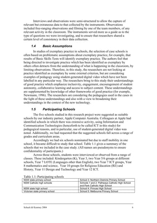 Interviews and observations were semi-structured to allow the capture of
relevant but extraneous data to that collected by the instruments. Observations
included free-ranging observations and filming by one of the team members, of any
relevant activity in the classroom. The instruments served more as a guide as to the
type of questions we were investigating, and to ensure that researchers shared a
certain level of consistency in their data collection.

       1.4        Basic Assumptions
        In studies of exemplary practice in schools, the selection of case schools is
often based on problematic assumptions about exemplary practice, for example, that
results of Basic Skills Tests will identify exemplary practice. The authors feel that
being directed to investigate practice which has been identified as exemplary by
others often detracts from the understanding of what is happening in the classroom, by
limiting observations. Therefore, in this study, the researchers are not looking at
practice identified as exemplary by some external criterion, but are considering
examples of pedagogy using student-generated digital video which have not been
labelled in any particular way. The researchers bring to this study their understandings
of good practice which emphasize inclusivity, engagement, encouragement of student
autonomy, collaborative learning and access to subject content. These understandings
are supplemented by knowledge of other frameworks of good practice (for example,
Newmann, 1996). The researchers are considering the pedagogies used in the cases in
the light of these understandings and also with a view to broadening their
understandings in the context of the new technology.

       1.5        Participating Schools
        The five schools studied in this research project were suggested as suitable
schools by our industry partner, Apple Computer Australia. Colleagues at Apple had
identified schools in which there was extensive activity, using Information and
Communication Technologies (henceforth to be called ICT in this study) for
pedagogical reasons, and in particular, use of student-generated digital video was
noted. Additionally, we had requested that the suggested schools fall across a range of
grades and curriculum areas.
        Accordingly we had six schools nominated but due to staff mobility in one
school, it became difficult to study that school. Table 1.1 gives a summary of the
schools that we included in the case study. (All names are pseudonyms to ensure
confidentiality of participants.)
        Across those schools, students were interviewed or observed from a range of
classes. These included: Kindergarten (K), Year 3, two Year 5/6 groups at different
schools, Year 7 LOTE (Languages other than English), two Year 7 ICT groups, Year
8 mathematics and science, Year 10 groups for Religious Education (RE) and
History, Year 11 Design and Technology and Year 12 ICT.

Table 1.1: Participating schools
NSW state primary school                     School 3: Northern Districts Primary School
NSW Catholic high schools                    Schools 1 and 2: Pathways Catholic High School
                                             and Park Catholic High School
NSW state high school                        School 4: Princes High School
Victorian state primary school               School 5: Melbourne Primary School




Schuck & Kearney 2004                                                                         6
 