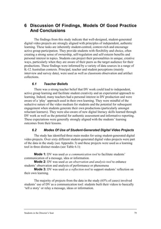 6 Discussion Of Findings, Models Of Good Practice
  And Conclusions
        The findings from this study indicate that well-designed, student-generated
digital video projects are strongly aligned with principles of independent, authentic
learning. These tasks are inherently student-centred, context-rich and encourage
active group participation. They provide students with flexibility and choice, often
creating a strong sense of ownership, self-regulation and self-esteem benefits and
personal interest in topics. Students can project their personalities in unique, creative
ways, particularly when they are aware of their peers as the target audience for their
productions. These findings were informed by a variety of data sources in a range of
K-12 Australian contexts. Principal, teacher and student perceptions (mainly
interview and survey data), were used as well as classroom observation and artifact
collections.

        6.1         Teacher Beliefs
        There was a strong teacher belief that DV work could lead to independent,
active group learning and facilitate student creativity and an experiential approach to
learning. Indeed, many teachers had a personal interest in DV production and were
aware of a ‘play’ approach used in their own learning. They were mindful of the
seductive nature of the video medium for students and the potential for subsequent
engagement when students generate their own productions (particularly amongst
reluctant learners). They were also aware of new digital literacy skills learned through
DV work as well as the potential for authentic assessment and informative reporting.
These expectations were generally strongly aligned with the students’ learning
outcomes from their lessons.

        6.2         Modes Of Use of Student-Generated Digital Video Projects
         The study has identified three main modes for using student-generated digital
video projects. Over sixty different student-generated digital video projects were part
of the data in the study (see Appendix 3) and these projects were used as a learning
tool in three distinct modes (see Table 6.1):

        Mode 1: DV was used as a communication tool to facilitate students’
communication of a message, idea or information.
        Mode 2: DV was used as an observation and analysis tool to enhance
students’ observation and analysis of performance or phenomena
        Mode 3: DV was used as a reflection tool to support students’ reflection on
their own learning.

         The majority of projects from the data in the study (65% of cases) involved
students’ use of DV as a communication tool: students built their videos to basically
‘tell a story’ or relay a message, ideas or information.




Students in the Director’s Seat                                                         79
 