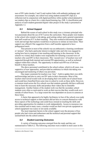 uses of DV tasks (modes 2 and 3) and explore links with authentic pedagogy and
assessment. For example, one school was using student-created DV clips as a
reflection tool in conjunction with digital portfolios while another school planned to
use student clips as a basis for a video-based learning log. (NB. A classification and
analysis of each student-generated digital video project in the study is presented in
Appendix 3.)

        6.3         School Support
        Behind the scenes of each school in this study was a visionary principal who
was passionate about the use of ICT across the curriculum. These people were leaders
in the school who created a risk-taking, goal-setting culture and a general expectation
that staff would use ICT in their teaching. They also worked at decreasing the paper
work and red tape that teachers would have to process to initiate an innovation. Their
support was offered if the suggestion from a staff member appeared to have
pedagogical merit.
        Also present in most of the schools was an enthusiastic e-learning coordinator
or ‘pioneer’ who had a particular interest in digital video and who was engaged in
seeing how best to integrate it into teaching and learning in the classroom. In the
schools we visited, these leaders were responsible for initiating a second wave of
teachers who used DV in their classrooms. This ‘second wave’ of teachers was well
supported through both internal and external PD opportunities, as well as technical
support within their schools. The opportunity to attend such PD was of obvious
benefit to these teachers.
        The above personnel contributed to the school culture, which in all cases, was
supportive of new approaches, and provided an ambience in which risk-taking was
encouraged and mentoring of others was prevalent.
        One major constraint for teachers was ‘time’ - both to update their own skills
and knowledge and also to carry out DV tasks in their classrooms. Most of the
teachers interviewed would work on developing their own skills out of school hours
and would have benefited from some time in school to work on these skills. However,
a common trend across the five schools was that students generally did have sufficient
time to learn the necessary skills and produce their videos due to timetable
management. Another feature of the student work was that the secondary school
students were often so motivated to work on their movies that they would work on it
outside of school hours. To a large extent this was dependent on access to cameras at
these times.
        A factor that appeared to be highly facilitatory in four of the schools was ready
access to technical support so that teachers did not have to concern themselves with
these aspects of the technology and could focus instead on teaching the skills and
providing opportunities for students to work independently. Access to resources was
also essential and in many cases, a teacher would use their own private equipment as
school equipment was scarce or not easily available.
        The most important factors in the school support were the presence of key
people who had vision and enthusiasm and the technical and personal support that
seemed built into the school context.

        6.4         Student Learning Outcomes
     A variety of learning outcomes emerged from the study and they are
summarized in Table 6.2. The following outcomes were evident in most cases in this

Students in the Director’s Seat                                                          81
 