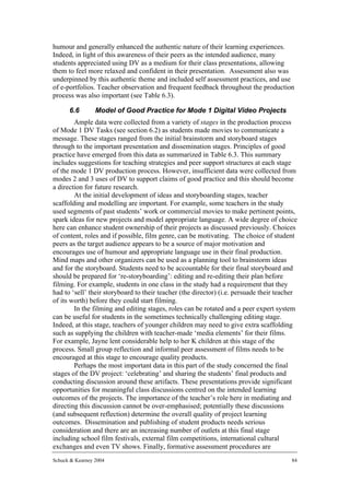 humour and generally enhanced the authentic nature of their learning experiences.
Indeed, in light of this awareness of their peers as the intended audience, many
students appreciated using DV as a medium for their class presentations, allowing
them to feel more relaxed and confident in their presentation. Assessment also was
underpinned by this authentic theme and included self assessment practices, and use
of e-portfolios. Teacher observation and frequent feedback throughout the production
process was also important (see Table 6.3).

      6.6        Model of Good Practice for Mode 1 Digital Video Projects
        Ample data were collected from a variety of stages in the production process
of Mode 1 DV Tasks (see section 6.2) as students made movies to communicate a
message. These stages ranged from the initial brainstorm and storyboard stages
through to the important presentation and dissemination stages. Principles of good
practice have emerged from this data as summarized in Table 6.3. This summary
includes suggestions for teaching strategies and peer support structures at each stage
of the mode 1 DV production process. However, insufficient data were collected from
modes 2 and 3 uses of DV to support claims of good practice and this should become
a direction for future research.
        At the initial development of ideas and storyboarding stages, teacher
scaffolding and modelling are important. For example, some teachers in the study
used segments of past students’ work or commercial movies to make pertinent points,
spark ideas for new projects and model appropriate language. A wide degree of choice
here can enhance student ownership of their projects as discussed previously. Choices
of content, roles and if possible, film genre, can be motivating. The choice of student
peers as the target audience appears to be a source of major motivation and
encourages use of humour and appropriate language use in their final production.
Mind maps and other organizers can be used as a planning tool to brainstorm ideas
and for the storyboard. Students need to be accountable for their final storyboard and
should be prepared for ‘re-storyboarding’: editing and re-editing their plan before
filming. For example, students in one class in the study had a requirement that they
had to ‘sell’ their storyboard to their teacher (the director) (i.e. persuade their teacher
of its worth) before they could start filming.
        In the filming and editing stages, roles can be rotated and a peer expert system
can be useful for students in the sometimes technically challenging editing stage.
Indeed, at this stage, teachers of younger children may need to give extra scaffolding
such as supplying the children with teacher-made ‘media elements’ for their films.
For example, Jayne lent considerable help to her K children at this stage of the
process. Small group reflection and informal peer assessment of films needs to be
encouraged at this stage to encourage quality products.
        Perhaps the most important data in this part of the study concerned the final
stages of the DV project: ‘celebrating’ and sharing the students’ final products and
conducting discussion around these artifacts. These presentations provide significant
opportunities for meaningful class discussions centred on the intended learning
outcomes of the projects. The importance of the teacher’s role here in mediating and
directing this discussion cannot be over-emphasised; potentially these discussions
(and subsequent reflection) determine the overall quality of project learning
outcomes. Dissemination and publishing of student products needs serious
consideration and there are an increasing number of outlets at this final stage
including school film festivals, external film competitions, international cultural
exchanges and even TV shows. Finally, formative assessment procedures are
Schuck & Kearney 2004                                                                    84
 