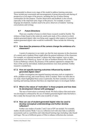recommended in almost every stage of this model to address learning outcomes.
These include peer assessment and encouragement of group discussion and sharing of
perspectives at all stages of the process, including the use of online filming
communities for this purpose. Teacher observation and feedback is also crucial,
especially in the important early stages of the process. For example, to assess
language development, teachers need to be active observers of students’ learning
conversations and writings.


        6.7         Future Directions
       There are a number of areas in which future research would be fruitful. The
richness of data found in this relatively small-scale study of five schools in which
student-generated digital video was being used, suggests other aspects of research on
student-generated digital video would be worthwhile. These include the following
areas.

6.7.1 How does the presence of the camera change the ambience of a
      classroom?

        A point of conjecture in our study was that the mere presence in the classroom
of a camera and a (student) filmer might affect the general ambience of the classroom.
For example, we collected anecdotal evidence that when students’ news or other
presentations were filmed (e.g. Jayne’s K class at Northern Districts PS or Mal’s Year
8 class at Pathways school), the presence of the audience appeared to sharpen the
focus of the activity and indeed, student presentations were more polished. Further
research is needed here.

6.7.2 How are specific learning outcomes influenced by student-
         generated digital video?
         Further investigation into targeted learning outcomes such as cooperative
skills, problem-solving, and visual literacy skills is needed. There was little data in
our study which highlighted these areas in particular, but their centrality in current
teaching and learning indicates that these are important topics to investigate further.


6.7.3 What is the nature of ‘motivation’ in these projects and how does
         its development interact with pedagogy?
         The area of motivation is extremely broad. We had evidence that motivation
was developed or enhanced by the use of student-generated digital video but believe
that a study that focused only on this area would be of value.


6.7.4 How can use of student-generated digital video be used to
        develop conceptual understandings and further develop
        reflection?
        Further case studies of modes 2 and 3 uses of DV are needed. For example,
studies should examine Mode 3 use as a reflection tool with clear links to authentic
assessments such as e-portfolios and video-based learning logs (including video based
web logs). The use of different genres of film to enhance reflection also warrants


Students in the Director’s Seat                                                           87
 