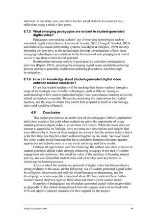 attention. In our study, one innovative teacher asked students to construct their
reflections using a music video genre.

6.7.5 What emerging pedagogies are evident in student-generated
         digital video?
         Pedagogies surrounding students’ use of emerging technologies such as
annotated digital video (Bouras, Gkamas & Sevasti, 2002; Chong & Sosakul, 2003)
and multimedia-based conferencing systems (Goodyear & Steeples, 1999) are only
becoming obvious now, as the technologies develop. Investigations of how these
emerging technologies can contribute to the formation of new pedagogies is vital if
we are to use them to their fullest potential.
         Relationships between models of good practice and other constructionist
activities (Papert, 1991), including the emerging digital music and photo authoring
process and more generally, multimedia authoring procedures, need thorough
investigation.

6.7.6 How can knowledge about student-generated digital video
       enhance teacher education?
       Given that student teachers will be teaching their future students through a
range of increasingly user-friendly technologies, such as iMovie, having an
understanding of how student-generated digital video can enhance learning across the
school curriculum is essential. Research considering the implications for student
teachers, and the ways in which they can be best prepared to teach in a technology
rich world would be of benefit.

      6.8        Conclusion
         This project provided an in-depth view of the pedagogies, beliefs, approaches
and school contexts that exist when students are given the opportunity of using
student-generated digital video to create their own videos. While the study does not
attempt to generalise its findings, there are many rich descriptions and insights that
were afforded by it. Some of these insights are not new, but the authors believe that it
is the first time that they have been collected together in one study. We have found
few other studies in the literature that have considered learning outcomes, teacher
approaches and school contexts in one study and integrated these results.
         Findings of significance were the following: the authors saw clear evidence of
student-generated digital video strongly enhancing pedagogy in the area of student
engagement and autonomy. We noted the value of the audience in focusing student
activity, and also found that student voice and ownership were key factors in
enhancing the learning process.
         Areas in which the authors see potential of digital video but did not observe
strong evidence in the cases, are the following: use of student-generated digital video
for reflection, observation and analysis of performance or phenomena, and for
developing curriculum-specific conceptual ideas. We have indicated how further
research would shed new light on these areas and others, in the section above.
         Examples of pedagogical use of student-generated digital video are provided
in Appendix 3. The authors learned much from this project and wish to thank both
UTS and Apple Computer Australia for their support for the project.




Schuck & Kearney 2004                                                                 88
 