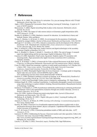 7 References
Anderson, M. A. (2002). The evolution of a curriculum: Yes, you can manage iMovies with 170 kids!
   Multimedia schools Sep. 9(4), 17-19.
Apple. (1995). Changing the Conversation About Teaching, Learning & Technology: A report on 10
   years of ACOT research.
Banaszewski, T. (2002). Digital storytelling finds its place in the classroom. Multimedia schools
   Jan/Feb. 9(1) 32-35.
Beichner, R. (1996). The impact of video motion analysis on kinematics graph interpretation skills.
   AAPT Announcer, 26, 86.
Bogdan, R., & Biklen, S. (1998). Qualitative research for education. An introduction to theory and
   methods. Boston: Allyn and Bacon.
Bouras, C., Gkamas, A., & Sevasti, A. (2002). An environment for the annotation of multimedia
   material by younger children. Journal of Educational Multimedia and Hypermedia, 11(4), 363-385.
Bullough, R. V. & Gitlin, A. D. (1991). Educative communities and the development of the reflective
   practitioner. In R. Tabachnich & K. Zeichner (Eds.), Issues and practices in inquiry-oriented
   teacher education (pp. 35-55). Bristol, PA: Falmer.
Burn, A. & Reed, K. (1999). Digi-teens: media Literacies and digital technologies in the secondary
   classroom. English in Education 33(3), 4-9.
Burn, A., Brindley, S., Durran, J., Kelsall, C., Sweetlove, K. (2001). The rush of images: A research
   report into digital editing and the moving image. English in Education 35(2), 34-48.
Cameron, D. (2003, September). Small screen, big picture: Students explore TV journalism with
   streaming media.. Paper presented at the Apple University Consortium (AUC) conference,
   Adelaide, Australia.
Chong, N., & Sosakul, T. (2003). A Framework for Video-centered Discussions on the Web. World
   Conference on Educational Multimedia, Hypermedia and Telecommunications 2003(1), 620-626.
Crean, D. (2001). QuickTime streaming: a gateway to multi-modal social analyses. In N. Smythe (Ed.)
   e-Xplore 2001: A face-to-face odyssey. Proceedings of the Apple University Consortium
   Conference, James Cook University, Townsville, 23-26 Sep, Chapter 3.
Davidson, H. (2004). Meaningful Digital Video for Every Classroom - A strategic guide to integrating
   digital video into your lessons. tech-LEARNING April 5, 2004.
   www.techlearning.com/story/show/Article.jhtml?articleID=18700330
Erickson, F. (1986). Qualitative methods in research on teaching. In M. Wittrock (Ed.), Handbook of
   research on teaching, (3rd ed. pp. 119-161). New York: Macmillan.
Geertz, C. (1983). Local knowledge: Further essays in interpretive anthropology. NY: Basic Books.
Goldman-Segall, R. (1990). Learning Constellations: A multimedia ethnographic research environment
   using video technology to explore children’s thinking. Doctoral dissertation, Massachusetts Institute
   of Technology, Cambridge.
Goodyear, P. & Steeples, C. (1999) Asynchronous multimedia conferencing in continuing professional
   development: issues in the representation of practice through user-created videoclips. Journal of
   Distance Education, 20 (1) 31-48.
Gross, M. (1998). Analysis of human movement using digital video. Journal of Educational
   Multimedia and Hypermedia, 7(4), 375–395.
Hoffenberg, H., & Handler, M. (2001). Digital video goes to school. Learning & Leading with
   Technology, 29 (2), 10-15.
Jonassen, D., Peck, K., & Wilson, B. (1999). Learning with technology. A constructivism perspective.
   New Jersey: Prentice Hall.
Kearney, M. (2002). Classroom Use of multimedia-supported predict-observe-explain tasks to elicit
   and promote discussion about students’ physics conceptions. Unpublished PhD dissertation, Perth:
   Curtin University of Technology.
Laws, P., & Cooney, P. (1996). Constructing spreadsheet models of MBL and video data. AAPT
   Announcer, 25, 32.
Learmont, D. (2003). Collaborating for Success: Classroom teachers and video specialists. Cable in the
   Classroom. June issue. (Accessed 24 May 2004 from
   http://www.ciconline.org/Enrichment/Teaching/learningwithtechnology/magarticles/mag_0603_col
   laborating_for_success.htm
Lincoln, Y., & Guba, E. (1985). Naturalistic inquiry. Newbury Park: Sage Publications.



Students in the Director’s Seat                                                                        89
 