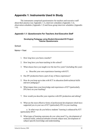 Appendix 1: Instruments Used In Study
        The instruments comprised questionnaires for teachers and executive staff
about their practice (see Appendix 1.1), interview schedules (Appendix 1.2),
observation schedules (Appendix 1.3) and focus group interview schedules (Appendix
1.4).


Appendix 1.1: Questionnaire For Teachers And Executive Staff

             Developing Pedagogy using Student-Generated DV Project
                             Teacher Questionnaire

School:                 ______________________________________

Name + Year:            ______________________________________


        1. How long have you been a teacher?

        2. How long have you been teaching in this school?

        3. What classes have you taught over the last five years? (including this year)

                 a. Describe your own experiences learning with ICT.

        4. Has DV production been a part of any of these experiences?

        5. How do you keep up to date with ICT in education (both technical skills
           and new pedagogy)?

        6. What impact does your knowledge and experiences of ICT (particularly
           DV) have on your teaching?


        7. How would you describe your expertise with DV production and editing?


        8. What are the most effective forms of professional development which have
           supported you in your use of ICT (particularly DV) in your teaching.

                a. In what ways do you believe students’ learning is enhanced by ICT
        (particularly DV)?

        9. What types of learning outcomes do you value most? E.g. development of
           technical skills, enhanced attitudes towards subject area, development of
           subject-specific knowledge and understanding.


Schuck & Kearney 2004                                                                92
 