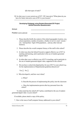 (d) what types of tasks?


    20. In what ways is your current use of ICT / DV innovative? What plans do you
       have for future innovative uses of DV in your lessons?
    --------------------------------------------------------------------------------------------

             Developing Pedagogy using Student-Generated DV Project
                         School Executive Questionnaire

School:                          ______________________________________

Position (name optional):        ______________________________________


        1. Please describe briefly the context of the school (geographic location, size,
           school population, number of teachers, whether or not it is rural / remote /
           city / metropolitan / high ATSI population... and any other relevant
           features).

        2. Please describe the overall computer literacy of the staff in this school?

        3. In what ways does the School Executive support effective use of ICT in
           teaching and learning, and in particular in the use of student-generated
           digital video?

        4. In what other ways is effective use of ICT in teaching, and in particular in
           the use of student-generated digital video, supported in this school?

        5. Do you have a school developed policy for use of ICT in your school (e.g.
           for the implementation of Departmental guidelines/directives)?

             Yes c No c

        6. Who developed it, and how was it done?

                 a. When?

                 b. Describe the process of implementing this policy into the classroom

                 c. Does the implementation persist after key personnel leave the
                 school?

       To what extent has the school's ICT policy contributed to the use of student-
generated digital video in your school?

    If available, please attach a copy of this policy.

    7. How is the issue of staff computer literacy addressed in your school?


Schuck & Kearney 2004                                                                          94
 