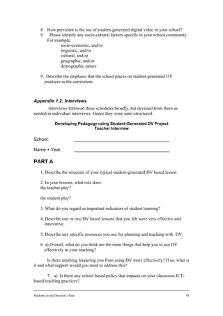 8. How prevalent is the use of student-generated digital video in your school?
     9. Please identify any socio-cultural factors specific to your school community.
        For example:
           • socio-economic, and/or
           • linguistic, and/or
           • cultural, and/or
           • geographic, and/or
           • demographic nature

     9. Describe the emphasis that the school places on student-generated DV
       practices in the curriculum.



Appendix 1.2: Interviews
        Interviews followed these schedules broadly, but deviated from them as
needed in individual interviews. Hence they were semi-structured.

                Developing Pedagogy using Student-Generated DV Project
                                  Teacher Interview

School:                       ______________________________________

Name + Year:                  ______________________________________

PART A
     1. Describe the structure of your typical student-generated DV based lesson

     2. In your lessons, what role does:
     the teacher play?

     the student play?

     3. What do you regard as important indicators of student learning?

     4. Describe one or two DV based lessons that you felt were very effective and
       innovative.

     5. Describe any specific resources you use for planning and teaching with DV.

     6. a) Overall, what do you think are the main things that help you to use DV
       effectively in your teaching?

        Is there anything hindering you from using DV more effectively? If so, what is
it and what support would you need to address this?

       7. a) Is there any school based policy that impacts on your classroom ICT-
based teaching practices?


Students in the Director’s Seat                                                      95
 