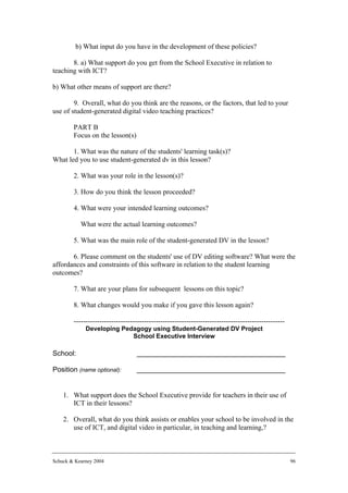 b) What input do you have in the development of these policies?

       8. a) What support do you get from the School Executive in relation to
teaching with ICT?

b) What other means of support are there?

        9. Overall, what do you think are the reasons, or the factors, that led to your
use of student-generated digital video teaching practices?

        PART B
        Focus on the lesson(s)

       1. What was the nature of the students' learning task(s)?
What led you to use student-generated dv in this lesson?

        2. What was your role in the lesson(s)?

        3. How do you think the lesson proceeded?

        4. What were your intended learning outcomes?

           What were the actual learning outcomes?

        5. What was the main role of the student-generated DV in the lesson?

       6. Please comment on the students' use of DV editing software? What were the
affordances and constraints of this software in relation to the student learning
outcomes?

        7. What are your plans for subsequent lessons on this topic?

        8. What changes would you make if you gave this lesson again?

        ------------------------------------------------------------------------------------------
             Developing Pedagogy using Student-Generated DV Project
                           School Executive Interview

School:                           ______________________________________

Position (name optional):         ______________________________________


    1. What support does the School Executive provide for teachers in their use of
       ICT in their lessons?

    2. Overall, what do you think assists or enables your school to be involved in the
       use of ICT, and digital video in particular, in teaching and learning,?



Schuck & Kearney 2004                                                                                96
 