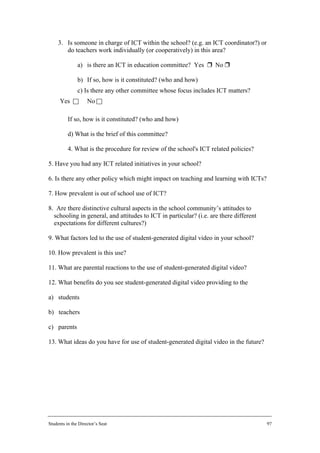 3. Is someone in charge of ICT within the school? (e.g. an ICT coordinator?) or
        do teachers work individually (or cooperatively) in this area?

               a) is there an ICT in education committee? Yes r No r

               b) If so, how is it constituted? (who and how)
               c) Is there any other committee whose focus includes ICT matters?
      Yes c         No c

          If so, how is it constituted? (who and how)

          d) What is the brief of this committee?

          4. What is the procedure for review of the school's ICT related policies?

5. Have you had any ICT related initiatives in your school?

6. Is there any other policy which might impact on teaching and learning with ICTs?

7. How prevalent is out of school use of ICT?

8. Are there distinctive cultural aspects in the school community’s attitudes to
  schooling in general, and attitudes to ICT in particular? (i.e. are there different
  expectations for different cultures?)

9. What factors led to the use of student-generated digital video in your school?

10. How prevalent is this use?

11. What are parental reactions to the use of student-generated digital video?

12. What benefits do you see student-generated digital video providing to the

a) students

b) teachers

c) parents

13. What ideas do you have for use of student-generated digital video in the future?




Students in the Director’s Seat                                                         97
 