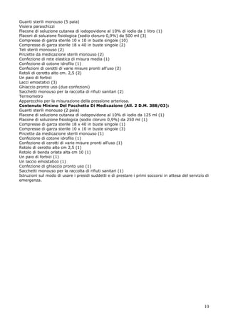 10
Guanti sterili monouso (5 paia)
Visiera paraschizzi
Flacone di soluzione cutanea di iodopovidone al 10% di iodio da 1 litro (1)
Flaconi di soluzione fisiologica (sodio cloruro 0,9%) da 500 ml (3)
Compresse di garza sterile 10 x 10 in buste singole (10)
Compresse di garza sterile 18 x 40 in buste singole (2)
Teli sterili monouso (2)
Pinzette da medicazione sterili monouso (2)
Confezione di rete elastica di misura media (1)
Confezione di cotone idrofilo (1)
Confezioni di cerotti di varie misure pronti all'uso (2)
Rotoli di cerotto alto cm. 2,5 (2)
Un paio di forbici
Lacci emostatici (3)
Ghiaccio pronto uso (due confezioni)
Sacchetti monouso per la raccolta di rifiuti sanitari (2)
Termometro
Apparecchio per la misurazione della pressione arteriosa.
Contenuto Minimo Del Pacchetto Di Medicazione (All. 2 D.M. 388/03):
Guanti sterili monouso (2 paia)
Flacone di soluzione cutanea di iodopovidone al 10% di iodio da 125 ml (1)
Flacone di soluzione fisiologica (sodio cloruro 0,9%) da 250 ml (1)
Compresse di garza sterile 18 x 40 in buste singole (1)
Compresse di garza sterile 10 x 10 in buste singole (3)
Pinzette da medicazione sterili monouso (1)
Confezione di cotone idrofilo (1)
Confezione di cerotti di varie misure pronti all'uso (1)
Rotolo di cerotto alto cm 2,5 (1)
Rotolo di benda orlata alta cm 10 (1)
Un paio di forbici (1)
Un laccio emostatico (1)
Confezione di ghiaccio pronto uso (1)
Sacchetti monouso per la raccolta di rifiuti sanitari (1)
Istruzioni sul modo di usare i presidi suddetti e di prestare i primi soccorsi in attesa del servizio di
emergenza.
 