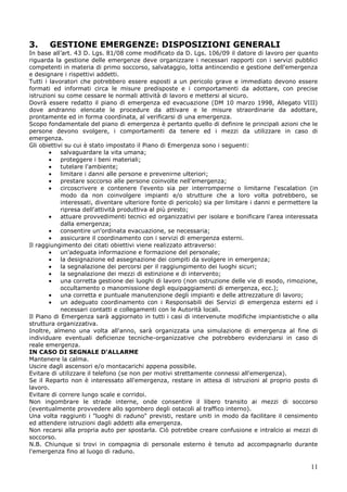 11
3. GESTIONE EMERGENZE: DISPOSIZIONI GENERALI
In base all’art. 43 D. Lgs. 81/08 come modificato da D. Lgs. 106/09 il datore di lavoro per quanto
riguarda la gestione delle emergenze deve organizzare i necessari rapporti con i servizi pubblici
competenti in materia di primo soccorso, salvataggio, lotta antincendio e gestione dell'emergenza
e designare i rispettivi addetti.
Tutti i lavoratori che potrebbero essere esposti a un pericolo grave e immediato devono essere
formati ed informati circa le misure predisposte e i comportamenti da adottare, con precise
istruzioni su come cessare le normali attività di lavoro e mettersi al sicuro.
Dovrà essere redatto il piano di emergenza ed evacuazione (DM 10 marzo 1998, Allegato VIII)
dove andranno elencate le procedure da attivare e le misure straordinarie da adottare,
prontamente ed in forma coordinata, al verificarsi di una emergenza.
Scopo fondamentale del piano di emergenza è pertanto quello di definire le principali azioni che le
persone devono svolgere, i comportamenti da tenere ed i mezzi da utilizzare in caso di
emergenza.
Gli obiettivi su cui è stato impostato il Piano di Emergenza sono i seguenti:
salvaguardare la vita umana;
proteggere i beni materiali;
tutelare l'ambiente;
limitare i danni alle persone e prevenirne ulteriori;
prestare soccorso alle persone coinvolte nell'emergenza;
circoscrivere e contenere l'evento sia per interromperne o limitarne l'escalation (in
modo da non coinvolgere impianti e/o strutture che a loro volta potrebbero, se
interessati, diventare ulteriore fonte di pericolo) sia per limitare i danni e permettere la
ripresa dell'attività produttiva al più presto;
attuare provvedimenti tecnici ed organizzativi per isolare e bonificare l'area interessata
dalla emergenza;
consentire un'ordinata evacuazione, se necessaria;
assicurare il coordinamento con i servizi di emergenza esterni.
Il raggiungimento dei citati obiettivi viene realizzato attraverso:
un'adeguata informazione e formazione del personale;
la designazione ed assegnazione dei compiti da svolgere in emergenza;
la segnalazione dei percorsi per il raggiungimento dei luoghi sicuri;
la segnalazione dei mezzi di estinzione e di intervento;
una corretta gestione dei luoghi di lavoro (non ostruzione delle vie di esodo, rimozione,
occultamento o manomissione degli equipaggiamenti di emergenza, ecc.);
una corretta e puntuale manutenzione degli impianti e delle attrezzature di lavoro;
un adeguato coordinamento con i Responsabili dei Servizi di emergenza esterni ed i
necessari contatti e collegamenti con le Autorità locali.
Il Piano di Emergenza sarà aggiornato in tutti i casi di intervenute modifiche impiantistiche o alla
struttura organizzativa.
Inoltre, almeno una volta all'anno, sarà organizzata una simulazione di emergenza al fine di
individuare eventuali deficienze tecniche-organizzative che potrebbero evidenziarsi in caso di
reale emergenza.
IN CASO DI SEGNALE D'ALLARME
Mantenere la calma.
Uscire dagli ascensori e/o montacarichi appena possibile.
Evitare di utilizzare il telefono (se non per motivi strettamente connessi all'emergenza).
Se il Reparto non è interessato all'emergenza, restare in attesa di istruzioni al proprio posto di
lavoro.
Evitare di correre lungo scale e corridoi.
Non ingombrare le strade interne, onde consentire il libero transito ai mezzi di soccorso
(eventualmente provvedere allo sgombero degli ostacoli al traffico interno).
Una volta raggiunti i "luoghi di raduno" previsti, restare uniti in modo da facilitare il censimento
ed attendere istruzioni dagli addetti alla emergenza.
Non recarsi alla propria auto per spostarla. Ciò potrebbe creare confusione e intralcio ai mezzi di
soccorso.
N.B. Chiunque si trovi in compagnia di personale esterno è tenuto ad accompagnarlo durante
l'emergenza fino al luogo di raduno.
 
