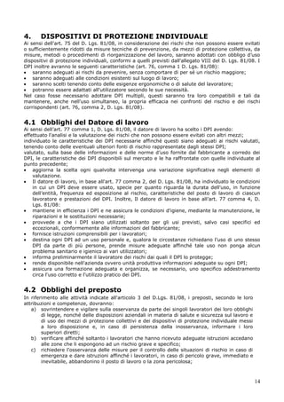 14
4. DISPOSITIVI DI PROTEZIONE INDIVIDUALE
Ai sensi dell'art. 75 del D. Lgs. 81/08, in considerazione dei rischi che non possono essere evitati
o sufficientemente ridotti da misure tecniche di prevenzione, da mezzi di protezione collettiva, da
misure, metodi o procedimenti di riorganizzazione del lavoro, saranno adottati con obbligo d’uso
dispositivi di protezione individuali, conformi a quelli previsti dall'allegato VIII del D. Lgs. 81/08. I
DPI inoltre avranno le seguenti caratteristiche (art. 76, comma 1 D. Lgs. 81/08):
saranno adeguati ai rischi da prevenire, senza comportare di per sé un rischio maggiore;
saranno adeguati alle condizioni esistenti sul luogo di lavoro;
saranno scelti tenendo conto delle esigenze ergonomiche o di salute del lavoratore;
potranno essere adattati all'utilizzatore secondo le sue necessità.
Nel caso fosse necessario adottare DPI multipli, questi saranno tra loro compatibili e tali da
mantenere, anche nell'uso simultaneo, la propria efficacia nei confronti del rischio e dei rischi
corrispondenti (art. 76, comma 2, D. Lgs. 81/08).
4.1 Obblighi del Datore di lavoro
Ai sensi dell’art. 77 comma 1, D. Lgs. 81/08, il datore di lavoro ha scelto i DPI avendo:
effettuato l'analisi e la valutazione dei rischi che non possono essere evitati con altri mezzi;
individuato le caratteristiche dei DPI necessarie affinché questi siano adeguati ai rischi valutati,
tenendo conto delle eventuali ulteriori fonti di rischio rappresentate dagli stessi DPI;
valutato, sulla base delle informazioni e delle norme d’uso fornite dal fabbricante a corredo dei
DPI, le caratteristiche dei DPI disponibili sul mercato e le ha raffrontate con quelle individuate al
punto precedente;
aggiorna la scelta ogni qualvolta intervenga una variazione significativa negli elementi di
valutazione.
Il datore di lavoro, in base all'art. 77 comma 2, del D. Lgs. 81/08, ha individuato le condizioni
in cui un DPI deve essere usato, specie per quanto riguarda la durata dell'uso, in funzione
dell’entità, frequenza ed esposizione al rischio, caratteristiche del posto di lavoro di ciascun
lavoratore e prestazioni del DPI. Inoltre, Il datore di lavoro in base all’art. 77 comma 4, D.
Lgs. 81/08:
mantiene in efficienza i DPI e ne assicura le condizioni d'igiene, mediante la manutenzione, le
riparazioni e le sostituzioni necessarie;
provvede a che i DPI siano utilizzati soltanto per gli usi previsti, salvo casi specifici ed
eccezionali, conformemente alle informazioni del fabbricante;
fornisce istruzioni comprensibili per i lavoratori;
destina ogni DPI ad un uso personale e, qualora le circostanze richiedano l'uso di uno stesso
DPI da parte di più persone, prende misure adeguate affinché tale uso non ponga alcun
problema sanitario e igienico ai vari utilizzatori;
informa preliminarmente il lavoratore dei rischi dai quali il DPI lo protegge;
rende disponibile nell'azienda ovvero unità produttiva informazioni adeguate su ogni DPI;
assicura una formazione adeguata e organizza, se necessario, uno specifico addestramento
circa l'uso corretto e l'utilizzo pratico dei DPI.
4.2 Obblighi del preposto
In riferimento alle attività indicate all'articolo 3 del D.Lgs. 81/08, i preposti, secondo le loro
attribuzioni e competenze, dovranno:
a) sovrintendere e vigilare sulla osservanza da parte dei singoli lavoratori dei loro obblighi
di legge, nonché delle disposizioni aziendali in materia di salute e sicurezza sul lavoro e
di uso dei mezzi di protezione collettivi e dei dispositivi di protezione individuale messi
a loro disposizione e, in caso di persistenza della inosservanza, informare i loro
superiori diretti;
b) verificare affinché soltanto i lavoratori che hanno ricevuto adeguate istruzioni accedano
alle zone che li espongono ad un rischio grave e specifico;
c) richiedere l'osservanza delle misure per il controllo delle situazioni di rischio in caso di
emergenza e dare istruzioni affinché i lavoratori, in caso di pericolo grave, immediato e
inevitabile, abbandonino il posto di lavoro o la zona pericolosa;
 