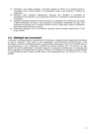 15
d) informare il più presto possibile i lavoratori esposti al rischio di un pericolo grave e
immediato circa il rischio stesso e le disposizioni prese o da prendere in materia di
protezione;
e) astenersi, salvo eccezioni debitamente motivate, dal richiedere ai lavoratori di
riprendere la loro attività in una situazione di lavoro in cui persiste un pericolo grave ed
immediato;
f) segnalare tempestivamente al datore di lavoro o al dirigente sia le deficienze dei mezzi
e delle attrezzature di lavoro e dei dispositivi di protezione individuale, sia ogni altra
condizione di pericolo che si verifichi durante il lavoro, delle quali venga a conoscenza
sulla base della formazione ricevuta;
g) frequentare appositi corsi di formazione secondo quanto previsto dall'articolo 37 del
D.Lgs. 81/08.
4.3 Obblighi dei lavoratori
I lavoratori si sottopongono al programma di formazione e addestramento organizzato dal datore
di lavoro, utilizzano i DPI messi a loro disposizione conformemente all'informazione e alla
formazione ricevute e all'addestramento eventualmente organizzato, hanno cura dei DPI messi a
loro disposizione e non vi apportano modifiche di propria iniziativa (art. 78 comma 3 D. Lgs.
81/08). Al termine dell'utilizzo i lavoratori seguono le procedure aziendali per la riconsegna dei
DPI e segnalano immediatamente al datore di lavoro o al dirigente o al preposto qualsiasi difetto
o inconveniente da essi rilevato nei DPI messi a loro disposizione (art. 78, comma 4 e 5, D. Lgs.
81/08).
 