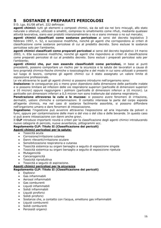 16
5 SOSTANZE E PREPARATI PERICOLOSI
Il D. Lgs. 81/08 all'art. 222 definisce:
agenti chimici: tutti gli elementi o composti chimici, sia da soli sia nei loro miscugli, allo stato
naturale o ottenuti, utilizzati o smaltiti, compreso lo smaltimento come rifiuti, mediante qualsiasi
attività lavorativa, siano essi prodotti intenzionalmente o no e siano immessi o no sul mercato;
agenti chimici classificati come sostanze pericolose ai sensi del decreto legislativo 3
febbraio 1997, n. 52, e successive modifiche, nonché gli agenti che corrispondono ai criteri di
classificazione come sostanze pericolose di cui al predetto decreto. Sono escluse le sostanze
pericolose solo per l'ambiente;
agenti chimici classificati come preparati pericolosi ai sensi del decreto legislativo 14 marzo
2003, n. 65e successive modifiche, nonché gli agenti che rispondono ai criteri di classificazione
come preparati pericolosi di cui al predetto decreto. Sono esclusi i preparati pericolosi solo per
l'ambiente;
agenti chimici che, pur non essendo classificabili come pericolosi, in base ai punti
precedenti, possono comportare un rischio per la sicurezza e la salute dei lavoratori a causa di
loro proprietà chimico-fisiche chimiche o tossicologiche e del modo in cui sono utilizzati o presenti
sul luogo di lavoro, compresi gli agenti chimici cui è stato assegnato un valore limite di
esposizione professionale.
Le vie attraverso le quali gli agenti chimici si possono introdurre nell'organismo sono:
Inalazione: le conseguenze più o meno gravi dipendono dalla dimensione delle particelle inalate
e si possono limitare ad infezioni delle vie respiratorie superiori (particelle di dimensioni superiori
a 10 micron) oppure raggiungere i polmoni (particelle di dimensioni inferiori a 10 micron). Le
particelle con dimensioni inferiori a 0,5 micron non sono trattenute dal sistema respiratorio.
Penetrazione attraverso la cute o le mucose: si possono avere fenomeni di irritazione,
dermatiti, ustioni chimiche e contaminazioni. Il contatto interessa la parte del corpo esposta
all'agente chimico, ma nel caso di sostanze facilmente assorbite, si possono diffondere
nell'organismo umano e dare fenomeni di intossicazione.
Ingestione: l'ingestione può avvenire attraverso l'esposizione ad aria inquinata da polveri o
fumi, oppure per contaminazione delle mani e del viso o del cibo e delle bevande. In questo caso
si può avere intossicazione con danni anche gravi.
Il CLP introduce importanti novità e criteri per la classificazione degli agenti chimici introducendo
nuove categorie di pericolo, nuove avvertenze, pittogrammi ecc.
Regolamento CLP: Titolo II (Classificazione dei pericoli)
Agenti chimici pericolosi per la salute:
Tossicità acuta
Corrosione/irritazione cutanea
Danni rilevanti/irritazione oculare
Sensibilizzazione respiratoria e cutanea
Tossicità sistemica su organi bersaglio a seguito di esposizione singola
Tossicità sistemica su organi bersaglio a seguito di esposizione ripetuta
Mutagenicità
Cancerogenicità
Tossicità riproduttiva
Tossicità a seguito di aspirazione.
Agenti chimici pericolosi per la sicurezza
Regolamento CLP: Titolo II (Classificazione dei pericoli)
Esplosivi
Gas infiammabili
Aerosol infiammabili
Gas comburenti
Liquidi infiammabili
Solidi infiammabili
Liquidi piroforici
Solidi piroforici
Sostanze che, a contatto con l’acqua, emettono gas infiammabili
Liquidi comburenti
Solidi comburenti
Perossidi organici
 