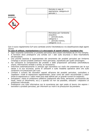 21
Pericolo in caso di
aspirazione, categoria di
pericolo 1
GHSO9
Ambiente
Pericoloso per l’ambiente
acquatico
— pericolo acuto,
categoria 1
— pericolo cronico,
categorie 1 e 2
Con il nuovo regolamento CLP sono cambiate anche l’etichettatura e la classificazione degli agenti
chimici
In caso di utilizzo, manipolazione e/o stoccaggio di agenti chimici, ricordarsi che:
Ogni recipiente contenente un prodotto pericoloso deve essere etichettato da chi l'ha riempito.
Il fornitore deve predisporre una scheda con i dati sulla sicurezza e deve trasmetterla
all'utilizzatore.
Una priorità assoluta è rappresentata dal censimento dei prodotti pericolosi per limitarne
l'impiego e cercare prodotti sostitutivi meno pericolosi, soprattutto per quelli cancerogeni.
Far conoscere la composizione dei prodotti o delle preparazioni pericolose (etichettatura
chiara, informazione verbale o scritta, se necessario).
Informare sistematicamente in anticipo ogni lavoratore sui rischi che presentano per la sua
salute o la sua sicurezza, prima di utilizzarli e sulle modalità operative oltre che sulle
condizioni e le precauzioni per l'uso.
Limitare il numero dei lavoratori esposti all'azione dei prodotti pericolosi, controllare e
rispettare i livelli di esposizione regolamentari, tener conto dei valori raccomandati (i valori
limite di esposizione e i valori medi sono stati definiti per un grande numero di sostanze).
Sviluppare i mezzi di protezione collettiva (captazione alla fonte, aerazione, purificazione dei
locali, mezzi di rilevamento, ecc.) o quando ciò non sia possibile, utilizzare i dispositivi di
protezione individuale.
Predisporre una nota informativa con le avvertenze per ogni posto di lavoro che espone i
lavoratori a prodotti pericolosi, per informarli sui rischi e le precauzioni da prendere.
 