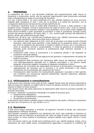 3
1. PREMESSA
La valutazione dei rischi è uno strumento finalizzato alla programmazione delle misure di
protezione e prevenzione, quindi, alla più generale organizzazione della prevenzione aziendale
volta a salvaguardare la salute e la sicurezza dei lavoratori.
Il D. Lgs. 9 aprile 2008, n. 81 (come modificato al D. Lgs. 106/09) ribadisce con ancor più forza
l’obbligo della valutazione di tutti i rischi per la sicurezza e la salute dei lavoratori, con la
conseguente elaborazione del documento previsto dall’articolo 28.
La valutazione riguarderà anche la scelta delle attrezzature di lavoro e delle sostanze o dei
preparati chimici impiegati, nonché la sistemazione dei luoghi di lavoro, tutti i rischi ivi compresi
quelli riguardanti gruppi di lavoratori esposti a rischi particolari, tra cui anche quelli collegati allo
stress lavoro-correlato e quelli riguardanti le lavoratrici in stato di gravidanza, secondo quanto
previsto dal decreto legislativo 26 marzo 2001, n. 151, nonché quelli connessi alle differenze di
genere, all'età, alla provenienza da altri Paesi.
Secondo l’art. 28 del D. Lgs. n.81/08 come modificato dal D. Lgs. 106/09 il documento redatto a
conclusione della valutazione, deve avere data certa e contenere:
una relazione sulla valutazione di tutti i rischi per la sicurezza e la salute durante l'attività
lavorativa, nella quale siano specificati i criteri adottati per la valutazione stessa. La scelta
dei criteri di redazione del documento è rimessa al datore di lavoro, che vi provvede con
criteri di semplicità, brevità e comprensibilità, in modo da garantirne la completezza e
l’idoneità quale strumento operativo di pianificazione degli interventi aziendali e di
prevenzione;
l'indicazione delle misure di prevenzione e di protezione attuate e dei dispositivi di
protezione individuali adottati;
il programma delle misure ritenute opportune per garantire il miglioramento nel tempo dei
livelli di sicurezza;
l'individuazione delle procedure per l'attuazione delle misure da realizzare, nonché dei
ruoli dell'organizzazione aziendale che vi debbono provvedere, a cui devono essere
assegnati unicamente soggetti in possesso di adeguate competenze e poteri;
l'indicazione del nominativo del responsabile del servizio di prevenzione e protezione, del
rappresentante dei lavoratori per la sicurezza o di quello territoriale e del medico
competente che ha partecipato alla valutazione del rischio;
l'individuazione delle mansioni che eventualmente espongono i lavoratori a rischi specifici
che richiedono una riconosciuta capacità professionale, specifica esperienza, adeguata
formazione e addestramento.
1.1. Utilizzazione e consultazione
Il documento sarà utilizzato come guida da tutti i soggetti facenti parte del sistema organizzativo
della sicurezza per applicare al meglio tutte le misure da adottare durante le varie lavorazioni in
relazioni ai fattori di rischio presenti.
Tutti saranno tenuti alla piena osservanza ed applicazione delle misure di sicurezza riportate nel
presente documento.
Le misure, i dispositivi di protezione individuale e le cautele di sicurezza sono:
tassativamente obbligatorie;
da impiegare correttamente e continuamente;
da osservare personalmente.
Il documento dovrà essere custodito presso l'unità produttiva alla quale si riferisce la valutazione
dei rischi (art. 29 comma 4, D. Lgs. 81/08 e s.m.i.).
1.2. Revisione
Il DVR dovrà essere sottoposto a revisione, ad opportuni intervalli di tempo, per assicurarne
l'adeguatezza e l'efficacia nel tempo.
Sarà pertanto necessario rielaborare una valutazione dei rischi, ogni qualvolta si introduca un
cambiamento tale da modificare la percezione dei rischi sul luogo di lavoro, ad esempio quando
viene avviato un nuovo sistema di lavorazione, vengono adottati nuovi agenti chimici e nuove
attrezzature
L’art. 29 comma 3 del D. Lgs. 81/08 come modificato dal D. Lgs. 106/09 ribadisce, inoltre, che la
valutazione dei rischi debba essere immediatamente aggiornata in occasione di modifiche del
 