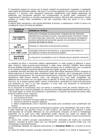 36
E’ importante eseguire le misure con le stesse velocità ed accelerazioni impiegate o impiegabili
nella realtà dal personale addetto. Nel caso in cui le forze applicate non risultino in sintonia con le
dotazioni e i percorsi, sarà necessario intervenire rapidamente sugli addetti applicando ed
adottando una formazione specifica che riconducendosi ai principi della “cinematica” ed
“ergonometria” introduca un corretto comportamento motorio. Alla fine della valutazione, l’indice
sintetico di rischio viene considerato il più alto riscontrato nelle due azioni in cui è stata
scomposta.
A seguito della valutazione e del calcolo dell’Indice di Rischio, si stabiliscono i livelli di rischio e le
conseguenti misure di tutela da adottare:
CLASSE DI
RISCHIO
MISURE DI TUTELA
Inaccettabile
1,25 <ISS < 3
Intervento immediato di prevenzione. Programmare gli interventi
identificando le priorità di rischio. Successivamente riverificare l’indice
di rischio dopo ogni intervento. Va comunque attivata la sorveglianza
sanitaria periodica del personale esposto con periodicità bilanciata in
funzione del livello di rischio.
Alto
ISS ≥ 1,25
Richiede un intervento di prevenzione primaria
Medio
0,75 <ISS <1,25
Consigliato attivare la formazione e, a discrezione del medico, la
sorveglianza sanitaria del personale addetto
Accettabile
ISS ≤ 0,75
La situazione è accettabile e non è richiesto alcuno specifico intervento
Le malattie da sforzi e movimenti ripetuti rappresentano un vasto gruppo di affezioni a carico
delle strutture osteo-muscolo-neuro-tendinee e delle borse articolari (WMSDs Work-related
Musculo-Skeletal Disorders) correlate ad attività lavorative che si caratterizzano per la presenza
di un costante impegno funzionale dell'arto superiore (spalla, gomito, mano, polso).
Le patologie derivano dal fatto che l'esecuzione ciclica della stessa sequenza d'azioni comporta la
stessa sequenza di movimenti delle articolazioni degli arti superiori, con il conseguente rischio di
sovraccarico biomeccanico. Per sovraccarico biomeccanico s'intende il fatto che le strutture delle
articolazioni delle braccia (tendini; nervi, vasi sanguigni ecc.) sono state "progettate" per
effettuare dei movimenti con una soglia limite di velocità, di durata, di posture, di applicazione di
forza ecc. Se si supera questa soglia i tendini s'infiammano, aumentano di volume ed esercitano
una pressione sui nervi e sui vasi sanguigni; si crea, cioè, una situazione di sovraccarico
biomeccanico degli asti superiori.
Se la situazione di sovraccarico dura nel tempo si verificano prima dei sintomi dolorosi ed, in
seguito, delle vere e proprie patologie con riduzione anche della capacità funzionale delle braccia.
I principali fattori di rischio da considerare e quantificare in relazione alla durata del tempo netto
di lavoro ripetitivo sono i seguenti:
● frequenza di azione elevata;
● uso eccessivo di forza;
● posture e movimenti incongrui degli arti superiori;
● carenza di periodi di recupero adeguati;
● fattori complementari (che in relazione alla durata sono considerati come amplificatori del
rischio).
Per l'analisi dei rischi da sovraccarico biomeccanico esistono varie metodologie. Nel marzo 2007,
è stata elaborata una specifica norma, la ISO 11228-3, che definisce uno standard a livello
internazionale ed un'analisi effettuata da una commissione d'esperti, di tutte le metodologie
disponibili, tra le quali sono state selezionate quelle ritenute più valide sia rispetto alla
"consistenza" scientifica, che alla capacità di valutare i rischi ed individuare misure di prevenzione
efficaci.
La norma ISO 11228-3 prevede essenzialmente 2 fasi nell'analisi del rischio da movimenti
ripetitivi: un'analisi di primo livello (con una checklist); un'analisi di secondo livello (con una
metodologia di approfondimento).
La metodologia adottata nel seguente documento è la CheckList OCRA per un'analisi di primo
livello.
La check-list OCRA consente un'analisi preliminare il cui risultato è un Indice di Esposizione a
 