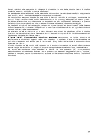 37
lavori ripetitivi, che permette di collocare il lavoratore in una delle quattro fasce di rischio
previste: assente, possibile, presente ed elevato.
La valutazione viene effettuata sulla base delle informazioni raccolte osservando lo svolgimento
dell'attività, senza che siano necessarie misurazioni strumentali.
Le informazioni vengono inserite in una serie di liste di controllo a punteggio, organizzate in
gruppi, dove il risultato finale è dato dalla sommatoria dei punteggi assegnati nei diversi gruppi.
Ad alcune affermazioni non corrisponde un punteggio ma solo un elemento da barrare, in quanto
l'affermazione viene specificata ulteriormente da quelle successive, dotate di punteggio.
Le modalità di calcolo del punteggio variano nei diversi gruppi per tenere conto della diversa
influenza dei fattori considerati, in ogni caso la specifica modalità di calcolo per ogni fattore viene
sempre indicata nella stessa sezione.
La checklist OCRA si compone di 5 parti dedicate allo studio dei principali fattori di rischio
(carenza dei periodi di recupero, frequenza, forza, posture incongrue) e dei fattori complementari
(vibrazioni, temperature fredde, ecc.).
L’OCRA INDEX (Occupational Ripetitive Actions) rappresenta un indice sintetico di
esposizione a movimenti ripetuti degli arti superiori. Il metodo ricalca concettualmente la
procedura suggerita dal NIOSH per il calcolo del Lifting Index nell’attività di movimentazione
manuale dei carichi.
L’indice sintetico OCRA risulta dal rapporto tra il numero giornaliero di azioni effettivamente
svolte con gli arti superiori in compiti ciclici ed il corrispondente numero di azioni raccomandate.
Le azioni raccomandate sono calcolate a partire da una costante (30 azioni/minuto)
rappresentativa di condizioni ottimali che in presenza di elementi peggiorativi (forza, postura,
periodi di recupero, fattori complementari) subisce un decremento mediante appositi coefficienti
correttivi.
 