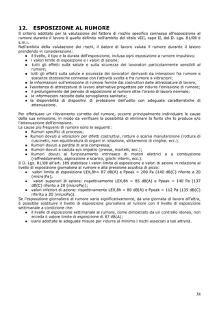 38
12. ESPOSIZIONE AL RUMORE
Il criterio adottato per la valutazione del fattore di rischio specifico connesso all'esposizione al
rumore durante il lavoro è quello definito nell'ambito del titolo VIII, capo II, del D. Lgs. 81/08 e
s.m.i.
Nell'ambito della valutazione dei rischi, il datore di lavoro valuta il rumore durante il lavoro
prendendo in considerazione:
● il livello, il tipo e la durata dell'esposizione, inclusa ogni esposizione a rumore impulsivo;
● i valori limite di esposizione e i valori di azione;
● tutti gli effetti sulla salute e sulla sicurezza dei lavoratori particolarmente sensibili al
rumore;
● tutti gli effetti sulla salute e sicurezza dei lavoratori derivanti da interazioni fra rumore e
sostanze ototossiche connesse con l'attività svolta e fra rumore e vibrazioni;
● le informazioni sull'emissione di rumore fornite dai costruttori delle attrezzature di lavoro;
● l'esistenza di attrezzature di lavoro alternative progettate per ridurre l'emissione di rumore;
● il prolungamento del periodo di esposizione al rumore oltre l'orario di lavoro normale;
● le informazioni raccolte dalla sorveglianza sanitaria;
● la disponibilità di dispositivi di protezione dell'udito con adeguate caratteristiche di
attenuazione.
Per effettuare un rilevamento corretto del rumore, occorre principalmente individuare le cause
della sua emissione, in modo da verificare la possibilità di eliminare la fonte che lo produce e/o
l’attenuazione dell’emissione.
Le cause più frequenti di rumore sono le seguenti:
● Rumori specifici di processo;
● Rumori dovuti a vibrazioni per difetti costruttivi, rotture o scarsa manutenzione (rottura di
cuscinetti, non equilibratura di organi in rotazione, slittamento di cinghie, ecc.);
● Rumori dovuti a perdite di aria compressa;
● Rumori dovuti a caduta e/o impatto (presse, martelli, ecc.);
● Rumori dovuti al funzionamento intrinseco di motori elettrici e a combustione
(raffreddamento, aspirazione e scarico, giochi interni, ecc.).
Il D. Lgs. 81/08 all’art. 189 stabilisce i valori limite di esposizione e valori di azione in relazione al
livello di esposizione giornaliera al rumore e alla pressione acustica di picco:
● valori limite di esposizione LEX,8h= 87 dB(A) e Ppeak = 200 Pa (140 dB(C) riferito a 20
(micro)Pa);
● valori superiori di azione: rispettivamente LEX,8h = 85 dB(A) e Ppeak = 140 Pa (137
dB(C) riferito a 20 (microPa));
● valori inferiori di azione: rispettivamente LEX,8h = 80 dB(A) e Ppeak = 112 Pa (135 dB(C)
riferito a 20 (microPa)).
Se l'esposizione giornaliera al rumore varia significativamente, da una giornata di lavoro all'altra,
è possibile sostituire il livello di esposizione giornaliera al rumore con il livello di esposizione
settimanale a condizione che:
● il livello di esposizione settimanale al rumore, come dimostrato da un controllo idoneo, non
ecceda il valore limite di esposizione di 87 dB(A);
● siano adottate le adeguate misure per ridurre al minimo i rischi associati a tali attività.
 