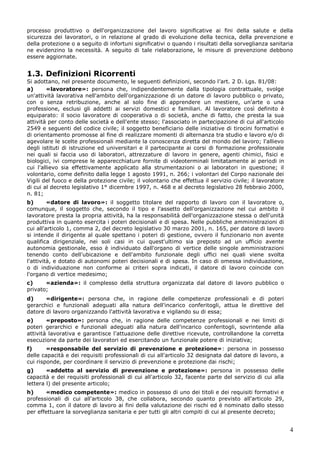 4
processo produttivo o dell'organizzazione del lavoro significative ai fini della salute e della
sicurezza dei lavoratori, o in relazione al grado di evoluzione della tecnica, della prevenzione e
della protezione o a seguito di infortuni significativi o quando i risultati della sorveglianza sanitaria
ne evidenzino la necessità. A seguito di tale rielaborazione, le misure di prevenzione debbono
essere aggiornate.
1.3. Definizioni Ricorrenti
Si adottano, nel presente documento, le seguenti definizioni, secondo l’art. 2 D. Lgs. 81/08:
a) «lavoratore»: persona che, indipendentemente dalla tipologia contrattuale, svolge
un'attività lavorativa nell'ambito dell'organizzazione di un datore di lavoro pubblico o privato,
con o senza retribuzione, anche al solo fine di apprendere un mestiere, un'arte o una
professione, esclusi gli addetti ai servizi domestici e familiari. Al lavoratore così definito è
equiparato: il socio lavoratore di cooperativa o di società, anche di fatto, che presta la sua
attività per conto delle società e dell'ente stesso; l'associato in partecipazione di cui all'articolo
2549 e seguenti del codice civile; il soggetto beneficiario delle iniziative di tirocini formativi e
di orientamento promosse al fine di realizzare momenti di alternanza tra studio e lavoro e/o di
agevolare le scelte professionali mediante la conoscenza diretta del mondo del lavoro; l'allievo
degli istituti di istruzione ed universitari e il partecipante ai corsi di formazione professionale
nei quali si faccia uso di laboratori, attrezzature di lavoro in genere, agenti chimici, fisici e
biologici, ivi comprese le apparecchiature fornite di videoterminali limitatamente ai periodi in
cui l'allievo sia effettivamente applicato alla strumentazioni o ai laboratori in questione; il
volontario, come definito dalla legge 1 agosto 1991, n. 266; i volontari del Corpo nazionale dei
Vigili del fuoco e della protezione civile; il volontario che effettua il servizio civile; il lavoratore
di cui al decreto legislativo 1° dicembre 1997, n. 468 e al decreto legislativo 28 febbraio 2000,
n. 81;
b) «datore di lavoro»: il soggetto titolare del rapporto di lavoro con il lavoratore o,
comunque, il soggetto che, secondo il tipo e l'assetto dell'organizzazione nel cui ambito il
lavoratore presta la propria attività, ha la responsabilità dell'organizzazione stessa o dell'unità
produttiva in quanto esercita i poteri decisionali e di spesa. Nelle pubbliche amministrazioni di
cui all'articolo 1, comma 2, del decreto legislativo 30 marzo 2001, n. 165, per datore di lavoro
si intende il dirigente al quale spettano i poteri di gestione, ovvero il funzionario non avente
qualifica dirigenziale, nei soli casi in cui quest'ultimo sia preposto ad un ufficio avente
autonomia gestionale, esso è individuato dall'organo di vertice delle singole amministrazioni
tenendo conto dell'ubicazione e dell'ambito funzionale degli uffici nei quali viene svolta
l'attività, e dotato di autonomi poteri decisionali e di spesa. In caso di omessa individuazione,
o di individuazione non conforme ai criteri sopra indicati, il datore di lavoro coincide con
l'organo di vertice medesimo;
c) «azienda»: il complesso della struttura organizzata dal datore di lavoro pubblico o
privato;
d) «dirigente»: persona che, in ragione delle competenze professionali e di poteri
gerarchici e funzionali adeguati alla natura dell'incarico conferitogli, attua le direttive del
datore di lavoro organizzando l'attività lavorativa e vigilando su di essa;
e) «preposto»: persona che, in ragione delle competenze professionali e nei limiti di
poteri gerarchici e funzionali adeguati alla natura dell'incarico conferitogli, sovrintende alla
attività lavorativa e garantisce l'attuazione delle direttive ricevute, controllandone la corretta
esecuzione da parte dei lavoratori ed esercitando un funzionale potere di iniziativa;
f) «responsabile del servizio di prevenzione e protezione»: persona in possesso
delle capacità e dei requisiti professionali di cui all'articolo 32 designata dal datore di lavoro, a
cui risponde, per coordinare il servizio di prevenzione e protezione dai rischi;
g) «addetto al servizio di prevenzione e protezione»: persona in possesso delle
capacità e dei requisiti professionali di cui all'articolo 32, facente parte del servizio di cui alla
lettera l) del presente articolo;
h) «medico competente»: medico in possesso di uno dei titoli e dei requisiti formativi e
professionali di cui all'articolo 38, che collabora, secondo quanto previsto all'articolo 29,
comma 1, con il datore di lavoro ai fini della valutazione dei rischi ed è nominato dallo stesso
per effettuare la sorveglianza sanitaria e per tutti gli altri compiti di cui al presente decreto;
 