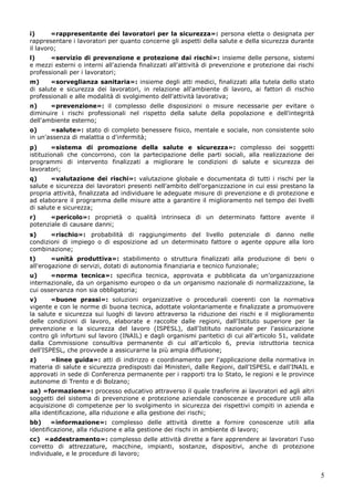 5
i) «rappresentante dei lavoratori per la sicurezza»: persona eletta o designata per
rappresentare i lavoratori per quanto concerne gli aspetti della salute e della sicurezza durante
il lavoro;
l) «servizio di prevenzione e protezione dai rischi»: insieme delle persone, sistemi
e mezzi esterni o interni all'azienda finalizzati all'attività di prevenzione e protezione dai rischi
professionali per i lavoratori;
m) «sorveglianza sanitaria»: insieme degli atti medici, finalizzati alla tutela dello stato
di salute e sicurezza dei lavoratori, in relazione all'ambiente di lavoro, ai fattori di rischio
professionali e alle modalità di svolgimento dell'attività lavorativa;
n) «prevenzione»: il complesso delle disposizioni o misure necessarie per evitare o
diminuire i rischi professionali nel rispetto della salute della popolazione e dell'integrità
dell'ambiente esterno;
o) «salute»: stato di completo benessere fisico, mentale e sociale, non consistente solo
in un'assenza di malattia o d'infermità;
p) «sistema di promozione della salute e sicurezza»: complesso dei soggetti
istituzionali che concorrono, con la partecipazione delle parti sociali, alla realizzazione dei
programmi di intervento finalizzati a migliorare le condizioni di salute e sicurezza dei
lavoratori;
q) «valutazione dei rischi»: valutazione globale e documentata di tutti i rischi per la
salute e sicurezza dei lavoratori presenti nell'ambito dell'organizzazione in cui essi prestano la
propria attività, finalizzata ad individuare le adeguate misure di prevenzione e di protezione e
ad elaborare il programma delle misure atte a garantire il miglioramento nel tempo dei livelli
di salute e sicurezza;
r) «pericolo»: proprietà o qualità intrinseca di un determinato fattore avente il
potenziale di causare danni;
s) «rischio»: probabilità di raggiungimento del livello potenziale di danno nelle
condizioni di impiego o di esposizione ad un determinato fattore o agente oppure alla loro
combinazione;
t) «unità produttiva»: stabilimento o struttura finalizzati alla produzione di beni o
all'erogazione di servizi, dotati di autonomia finanziaria e tecnico funzionale;
u) «norma tecnica»: specifica tecnica, approvata e pubblicata da un'organizzazione
internazionale, da un organismo europeo o da un organismo nazionale di normalizzazione, la
cui osservanza non sia obbligatoria;
v) «buone prassi»: soluzioni organizzative o procedurali coerenti con la normativa
vigente e con le norme di buona tecnica, adottate volontariamente e finalizzate a promuovere
la salute e sicurezza sui luoghi di lavoro attraverso la riduzione dei rischi e il miglioramento
delle condizioni di lavoro, elaborate e raccolte dalle regioni, dall'Istituto superiore per la
prevenzione e la sicurezza del lavoro (ISPESL), dall'Istituto nazionale per l'assicurazione
contro gli infortuni sul lavoro (INAIL) e dagli organismi paritetici di cui all'articolo 51, validate
dalla Commissione consultiva permanente di cui all'articolo 6, previa istruttoria tecnica
dell'ISPESL, che provvede a assicurarne la più ampia diffusione;
z) «linee guida»: atti di indirizzo e coordinamento per l'applicazione della normativa in
materia di salute e sicurezza predisposti dai Ministeri, dalle Regioni, dall'ISPESL e dall'INAIL e
approvati in sede di Conferenza permanente per i rapporti tra lo Stato, le regioni e le province
autonome di Trento e di Bolzano;
aa) «formazione»: processo educativo attraverso il quale trasferire ai lavoratori ed agli altri
soggetti del sistema di prevenzione e protezione aziendale conoscenze e procedure utili alla
acquisizione di competenze per lo svolgimento in sicurezza dei rispettivi compiti in azienda e
alla identificazione, alla riduzione e alla gestione dei rischi;
bb) «informazione»: complesso delle attività dirette a fornire conoscenze utili alla
identificazione, alla riduzione e alla gestione dei rischi in ambiente di lavoro;
cc) «addestramento»: complesso delle attività dirette a fare apprendere ai lavoratori l'uso
corretto di attrezzature, macchine, impianti, sostanze, dispositivi, anche di protezione
individuale, e le procedure di lavoro;
 