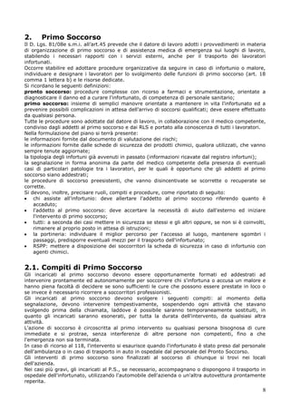 8
2. Primo Soccorso
Il D. Lgs. 81/08e s.m.i. all’art.45 prevede che il datore di lavoro adotti i provvedimenti in materia
di organizzazione di primo soccorso e di assistenza medica di emergenza sui luoghi di lavoro,
stabilendo i necessari rapporti con i servizi esterni, anche per il trasporto dei lavoratori
infortunati.
Occorre stabilire ed adottare procedure organizzative da seguire in caso di infortunio o malore,
individuare e designare i lavoratori per lo svolgimento delle funzioni di primo soccorso (art. 18
comma 1 lettera b) e le risorse dedicate.
Si ricordano le seguenti definizioni:
pronto soccorso: procedure complesse con ricorso a farmaci e strumentazione, orientate a
diagnosticare il danno ed a curare l'infortunato, di competenza di personale sanitario;
primo soccorso: insieme di semplici manovre orientate a mantenere in vita l'infortunato ed a
prevenire possibili complicazioni in attesa dell'arrivo di soccorsi qualificati; deve essere effettuato
da qualsiasi persona.
Tutte le procedure sono adottate dal datore di lavoro, in collaborazione con il medico competente,
condiviso dagli addetti al primo soccorso e dai RLS e portato alla conoscenza di tutti i lavoratori.
Nella formulazione del piano si terrà presente:
le informazioni fornite dal documento di valutazione dei rischi;
le informazioni fornite dalle schede di sicurezza dei prodotti chimici, qualora utilizzati, che vanno
sempre tenute aggiornate;
la tipologia degli infortuni già avvenuti in passato (informazioni ricavate dal registro infortuni);
la segnalazione in forma anonima da parte del medico competente della presenza di eventuali
casi di particolari patologie tra i lavoratori, per le quali è opportuno che gli addetti al primo
soccorso siano addestrati;
le procedure di soccorso preesistenti, che vanno disincentivate se scorrette o recuperate se
corrette.
Si devono, inoltre, precisare ruoli, compiti e procedure, come riportato di seguito:
chi assiste all'infortunio: deve allertare l'addetto al primo soccorso riferendo quanto è
accaduto;
l'addetto al primo soccorso: deve accertare la necessità di aiuto dall'esterno ed iniziare
l'intervento di primo soccorso;
tutti: a seconda dei casi mettere in sicurezza se stessi e gli altri oppure, se non si è coinvolti,
rimanere al proprio posto in attesa di istruzioni;
la portineria: individuare il miglior percorso per l'accesso al luogo, mantenere sgombri i
passaggi, predisporre eventuali mezzi per il trasporto dell'infortunato;
RSPP: mettere a disposizione dei soccorritori la scheda di sicurezza in caso di infortunio con
agenti chimici.
2.1. Compiti di Primo Soccorso
Gli incaricati al primo soccorso devono essere opportunamente formati ed addestrati ad
intervenire prontamente ed autonomamente per soccorrere chi s'infortuna o accusa un malore e
hanno piena facoltà di decidere se sono sufficienti le cure che possono essere prestate in loco o
se invece è necessario ricorrere a soccorritori professionisti.
Gli incaricati al primo soccorso devono svolgere i seguenti compiti: al momento della
segnalazione, devono intervenire tempestivamente, sospendendo ogni attività che stavano
svolgendo prima della chiamata, laddove è possibile saranno temporaneamente sostituiti, in
quanto gli incaricati saranno esonerati, per tutta la durata dell'intervento, da qualsiasi altra
attività.
L'azione di soccorso è circoscritta al primo intervento su qualsiasi persona bisognosa di cure
immediate e si protrae, senza interferenze di altre persone non competenti, fino a che
l'emergenza non sia terminata.
In caso di ricorso al 118, l'intervento si esaurisce quando l'infortunato è stato preso dal personale
dell'ambulanza o in caso di trasporto in auto in ospedale dal personale del Pronto Soccorso.
Gli interventi di primo soccorso sono finalizzati al soccorso di chiunque si trovi nei locali
dell'azienda.
Nei casi più gravi, gli incaricati al P.S., se necessario, accompagnano o dispongono il trasporto in
ospedale dell'infortunato, utilizzando l'automobile dell'azienda o un'altra autovettura prontamente
reperita.
 