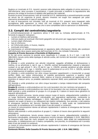 9
Qualora un incaricato di P.S. riscontri carenze nella dotazione delle valigette di primo soccorso o
nell'infermeria, deve avvisare il coordinatore, il quale provvede a trasferire la segnalazione alla
persona che svolge la funzione di addetto alla gestione dei materiali.
Durante le prove d'evacuazione, tutti gli incaricati di P.S. debitamente e preventivamente avvisati
ed istruiti da chi organizza la prova, devono rimanere nei luoghi loro assegnati per poter
intervenire prontamente in caso di necessità.
In caso di evacuazione non simulata, tutti gli incaricati di P.S. presenti sono impegnati nella
sorveglianza delle operazioni (a meno che non svolgano anche la mansione di addetto
all'antincendio) ed usciranno solo dopo che si sono completate tutte le operazioni di sfollamento.
2.2. Compiti del centralinista/segreteria
Il centralinista/personale di segreteria attiva il 118 solo su richiesta dell'incaricato di P.S.
fornendo le seguenti indicazioni:
numero di telefono dell'azienda;
indirizzo esatto ed eventuali riferimenti geografici ed istruzioni per raggiungere l'azienda;
numero degli infortunati;
tipo di infortunio;
se l'infortunato parla, si muove, respira;
eventuale emorragia.
La trasmissione al centralinista/personale di segreteria delle informazioni riferite alle condizioni
dell'infortunato deve essere assicurata dall'incaricato di P.S. che richiede l'intervento.
Cassetta di Pronto Soccorso e Pacchetto di Medicazione
Ai fini del primo soccorso le aziende sono classificate in 3 gruppi, A, B e C (art. 1 del D.M.
388/2003), tenuto conto della tipologia di attività svolta, del numero dei lavoratori occupati e dei
fattori di rischio:
Gruppo A:
I) Aziende o unità produttive con attività industriali, soggette all'obbligo di dichiarazione o
notifica, di cui all'articolo 2, del D. Lgs. n. 334/99, centrali termoelettriche, impianti e laboratori
nucleari di cui agli articoli 7, 28 e 33 del D. Lgs. n. 230/95, aziende estrattive ed altre attività
minerarie definite dal D. Lgs. n. 624/96, lavori in sotterraneo di cui al D. P.R. n. 320/56, aziende
per la fabbricazione di esplosivi, polveri e munizioni.
II) Aziende o unità produttive con oltre cinque lavoratori appartenenti o riconducibili ai gruppi
tariffari INAIL con indice infortunistico di inabilità permanente superiore a quattro, quali
desumibili dalle statistiche nazionali INAIL relative al triennio precedente ed aggiornate al 31
dicembre di ciascun anno. Le predette statistiche nazionali INAIL sono pubblicate nella Gazzetta
Ufficiale.
III) Aziende o unità produttive con oltre cinque lavoratori a tempo indeterminato del comparto
dell'agricoltura.
Gruppo B: aziende o unità produttive con tre o più lavoratori che non rientrano nel gruppo A.
Gruppo C: aziende o unità produttive con meno di tre lavoratori che non rientrano nel gruppo A.
Nelle aziende o unità produttive di gruppo A e di gruppo B, il datore di lavoro deve garantire le
seguenti attrezzature:
cassetta di pronto soccorso, tenuta presso ciascun luogo di lavoro, adeguatamente custodita in
un luogo facilmente accessibile ed individuabile con segnaletica appropriata, contenente la
dotazione minima indicata nell'allegato 1 (D.M. 388/2003), da integrare sulla base dei rischi
presenti nei luoghi di lavoro e su indicazione del medico competente, ove previsto, e del sistema
di emergenza sanitaria del Servizio Sanitario Nazionale, e della quale sia costantemente
assicurata, la completezza ed il corretto stato d'uso dei presidi ivi contenuti;
un mezzo di comunicazione idoneo ad attivare rapidamente il sistema di emergenza del Servizio
Sanitario Nazionale.
Mentre nelle aziende o unità produttive di gruppo C, il datore di lavoro deve garantire le seguenti
attrezzature:
pacchetto di medicazione, tenuto presso ciascun luogo di lavoro, adeguatamente custodito e
facilmente individuabile, contenente la dotazione minima indicata nell'allegato 2 (D.M. 388/2003)
da integrare sulla base dei rischi presenti nei luoghi di lavoro, della quale sia costantemente
assicurata, in collaborazione con il medico competente, ove previsto, la completezza ed il corretto
stato d'uso dei presidi ivi contenuti;
un mezzo di comunicazione idoneo ad attivare rapidamente il sistema di emergenza del Servizio
Sanitario Nazionale.
Contenuto Minimo Della Cassetta Di Pronto Soccorso (All. 1 D.M. 388/2003):
 