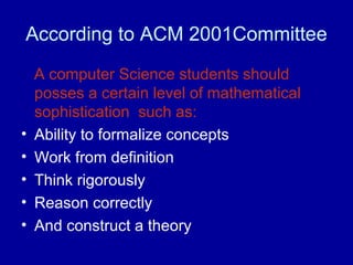 According to ACM 2001Committee
A computer Science students should
posses a certain level of mathematical
sophistication such as:
• Ability to formalize concepts
• Work from definition
• Think rigorously
• Reason correctly
• And construct a theory
 