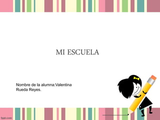 MI ESCUELA
Nombre de la alumna:Valentina
Rueda Reyes.
 