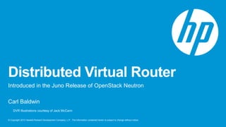 Distributed Virtual Router 
Introduced in the Juno Release of OpenStack Neutron 
Carl Baldwin 
DVR Illustrations courtesy of Jack McCann 
© Copyright 2013 Hewlett-Packard Development Company, L.P. The information contained herein is subject to change without notice. 
 