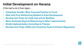 Initial Development on Havana 
If We had to do it Over Again… 
• Contribute Smaller, More Focused Patches to Trunk 
• Start with Pure Refactoring Needed to Ease Development 
• Develop Unit Tests for Code that will be Modified 
• Move Gradually Beyond Refactoring to Other Improvements 
• Divide Implementation According to Themes 
• Develop Unit Tests (TDD) and Functional Tests to Prevent Regression 
© Copyright 2012 Hewlett-Packard Development Company, L.P. The information contained herein is subject 19 to change without notice. 
 