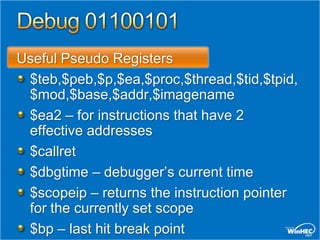 Useful Pseudo Registers
 $teb,$peb,$p,$ea,$proc,$thread,$tid,$tpid,
 $mod,$base,$addr,$imagename
 $ea2 – for instructions that have 2
 effective addresses
 $callret
 $dbgtime – debugger’s current time
 $scopeip – returns the instruction pointer
 for the currently set scope
 $bp – last hit break point
 
