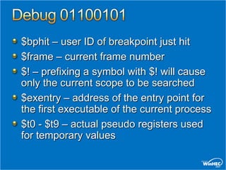 $bphit – user ID of breakpoint just hit
$frame – current frame number
$! – prefixing a symbol with $! will cause
only the current scope to be searched
$exentry – address of the entry point for
the first executable of the current process
$t0 - $t9 – actual pseudo registers used
for temporary values
 