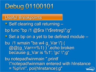 Useful Breakpoints
  Self clearing call returning –
bp func "bp /1 @$ra "r$retreg";g“
  Set a bp on a yet to be defined module –
bu /1 wmain "ba w4 g_Var "j (
  @@(g_Var==%1) ) '.echo broken
  because g_Var is %1'; 'gc' ";g“
bu notepad!winmain ".printf
  "notepad!winmain entered with hInstance
  = %pn", poi(hInstance);g"
 
