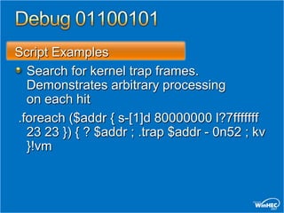 Script Examples
  Search for kernel trap frames.
  Demonstrates arbitrary processing
  on each hit
.foreach ($addr { s-[1]d 80000000 l?7fffffff
  23 23 }) { ? $addr ; .trap $addr - 0n52 ; kv
  }!vm
 
