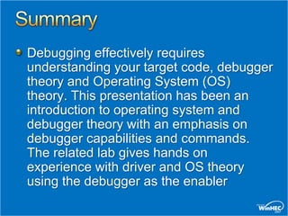Debugging effectively requires
understanding your target code, debugger
theory and Operating System (OS)
theory. This presentation has been an
introduction to operating system and
debugger theory with an emphasis on
debugger capabilities and commands.
The related lab gives hands on
experience with driver and OS theory
using the debugger as the enabler
 