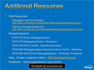 Web Resources
  Debugging Tools for Windows:
  http://www.microsoft.com/whdc/DevTools/Debugging/default.mspx
  Training, message boards, etc:
  http://www.microsoft.com/whdc/devtools/debugging/resources.mspx
Related Sessions
  DVR-T410 Driver Debugging Basics
  DVR-C478 Debugging Drivers: Discussion
  DVR-C408 Driver Verifier: Internals Discussion
  DVR-H409 Debugging Bugs Exposed by Driver Verifier: Workshop
  DVR-H481 64-bit Driver Debugging Basics: Workshop (2 sessions)
Help: Create a support incident: DDK Developer Support
Feedback: Send suggestions or bug reports:
                   Windbgfb @ microsoft.com
 