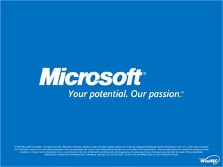 © 2007 Microsoft Corporation. All rights reserved. Microsoft, Windows, Windows Vista and other product names are or may be registered trademarks and/or trademarks in the U.S. and/or other countries.
The information herein is for informational purposes only and represents the current view of Microsoft Corporation as of the date of this presentation. Because Microsoft must respond to changing market
     conditions, it should not be interpreted to be a commitment on the part of Microsoft, and Microsoft cannot guarantee the accuracy of any information provided after the date of this presentation.
                                 MICROSOFT MAKES NO WARRANTIES, EXPRESS, IMPLIED OR STATUTORY, AS TO THE INFORMATION IN THIS PRESENTATION.
 
