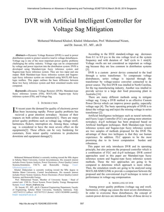 Abstract----Dynamic Voltage Restorer (DVR) is used in power
distribution system to protect sensitive load in voltage disturbances.
Voltage sag is one of the most important power quality problems
challenging the utility industry. Voltage sags can be compensated
by voltage and power injection into the distribution system. DVR is
developed using Mamdani-type fuzzy inference system and
Sugeno-type fuzzy inference system. They are two input and one
output. Both Mamdani-type fuzzy inference system and Sugeno-
type fuzzy inference system are simulated using MATLAB fuzzy
logic toolbox. This paper outlines the basic difference between
these two fuzzy inference system and their simulated results were
compared.
Keywords‫ـــــ‬Dynamic Voltage Restorer (DVR), Mamdani-type
fuzzy inference system (FIS), MATLAB, Sugeno-type fuzzy
inference system (FIS), and Voltage Sag
I. INTRODUCTION
N recent years the demand for quality of electronic power
has been increasing rapidly. Power quality problems has
recieved a great attention nowadays because of their
impacts on both utilites and customers[1]. There are many
power quality problems such as voltage sag, voltage swell,
harmonics, flickers, interruption etc. Among these, voltage
sag is considered to have the most severe effect on the
equipments[2]. These effects can be very burdening for
customers, from minor quality variations to production
downtime and equipment damage[3].
Mohamed Mohamed Khaleel is currently working toward the MSc degree
in Sebelas Maret University, Central Java,Indonesia. His research interest
includes Power System Analysis, Power Electronics ,Power Quality,Control
Systems,Simulation, FACTs and Renewable Energy. Email:
lykhaleel@gmail.com
Khaled Abduesslam is currently working toward the MSc degree in
Sebelas Maret University, Central Java,Indonesia. His research interest
includes Power System Analysis, Power Electronics ,Power Quality,Control
Systems, and Renewable Energy.
Prof. Muhammad Nizam, Member of University Senate / Head of
control unit UNS Ex. Power System. Power Quality. Energy Management
System. Email: Nizam_kh@ieee.org
Dr. Inayati, ST., MT., ph.D, Chemical Engineering Department, Faculty
of Engineering, Sebelas Maret University, Surakarta, Indonesia. Telp:
+62271632112 (office) +62274375213 (home) +6282138248908 (mobil[[)
Email: inayati@fi.uns.ac.id
According to the IEEE standard,voltage sag decreases
from 0.1 to 0.9 p.u in the rms voltage level at the system
frequency and with duration of half cycle to 1 min[4].
Voltage swells are not considered as important as voltage
sag because they are less common in distribution systems
[3].
DVR is a custom power device connected to the load
through a series transformer. To compensate voltage
distrubances, series voltage is injected through the
transformer by voltage-source converter connected to dc
power source. The first DVR was intalled in North Carolina,
for the rug manufacturing industry. Another was intalled to
provide service to a large dair food processing plant in
Australia [16].
There are many different methods using to mitigate
voltage sag. Using a DVR method is an effective Custom
Power Device which can improve power quality, especially
voltage sags [4]. The basic operating principle of DVR is to
detect the voltage sag and inject the missing voltage in series
transformer [2].
Artificial Intelligence techniques such as neural networks
and Fuzzy Logic Controller (FLC) are getting more attention
nowadays. d-q-0 technique has been proposed based on
Artificial Intelligent techniques. Both Mamdani-type fuzzy
inference system and Sugeno-type fuzzy inference system
are two samples of methods proposed for the DVR The
advantage of these two techiques is that they use human
experience. In addition. FLC appears to be the most
promising due to its lower computation burden and
robustness.
This paper not only introduces DVR and its operating
principle, but also presents the proposed controller which is
a combination of FLC and d-q-0 technique. DVR control
approaches used in this paper are Mamdani-type fuzzy
inference system and Sugeno-type fuzzy inference system
methods. These the two approaches are going to be
compared to determine which approach is more robust.
Then, the simulation results are going to be analyzed using
MATLAB-SIMULINK to provide a comparison between the
proposed and the conventional d-q-0 technique in terms of
performance in voltage sag compensation.
II. MODELLING OF DVR
Among power quality problems (voltage sag and swell,
harmonics), voltage sag causes the most severe distrubances.
In order to overcome these disturbances, the concept of
custom power devices are introduced. One of those device is
I
DVR with Artificial Intelligent Controller for
Voltage Sag Mitigation
Mohamed Mohamed Khaleel, Khaled Abduesslam, Prof. Muhammad Nizam,
and Dr. Inayati, ST., MT., ph.D
SEBELAS MARET UNIVERSITY,INDONESIA
International Conference on Advances in Engineering and Technology (ICAET'2014) March 29-30, 2014 Singapore
http://dx.doi.org/10.15242/IIE.E0314165 557
 