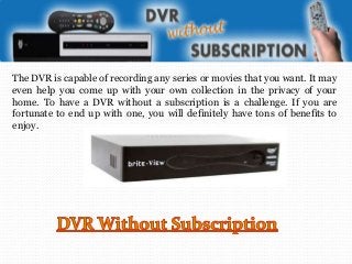 The DVR is capable of recording any series or movies that you want. It may
even help you come up with your own collection in the privacy of your
home. To have a DVR without a subscription is a challenge. If you are
fortunate to end up with one, you will definitely have tons of benefits to
enjoy.

 