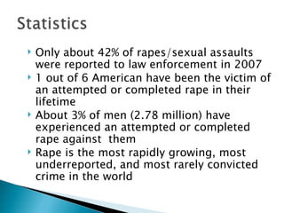    Only about 42% of rapes/sexual assaults
    were reported to law enforcement in 2007
   1 out of 6 American have been the victim of
    an attempted or completed rape in their
    lifetime
   About 3% of men (2.78 million) have
    experienced an attempted or completed
    rape against them
   Rape is the most rapidly growing, most
    underreported, and most rarely convicted
    crime in the world
 
