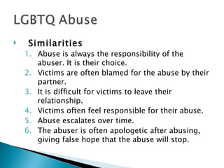     Similarities
    1. Abuse is always the responsibility of the
       abuser. It is their choice.
    2. Victims are often blamed for the abuse by their
       partner.
    3. It is difficult for victims to leave their
       relationship.
    4. Victims often feel responsible for their abuse.
    5. Abuse escalates over time.
    6. The abuser is often apologetic after abusing,
       giving false hope that the abuse will stop.
 