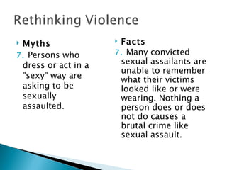 Myths               Facts
7. Persons who       7. Many convicted
 dress or act in a    sexual assailants are
                      unable to remember
 "sexy" way are       what their victims
 asking to be         looked like or were
 sexually             wearing. Nothing a
 assaulted.           person does or does
                      not do causes a
                      brutal crime like
                      sexual assault.
 