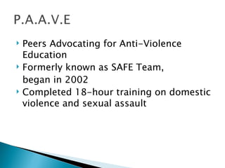    Peers Advocating for Anti-Violence
    Education
   Formerly known as SAFE Team,
    began in 2002
   Completed 18-hour training on domestic
    violence and sexual assault
 